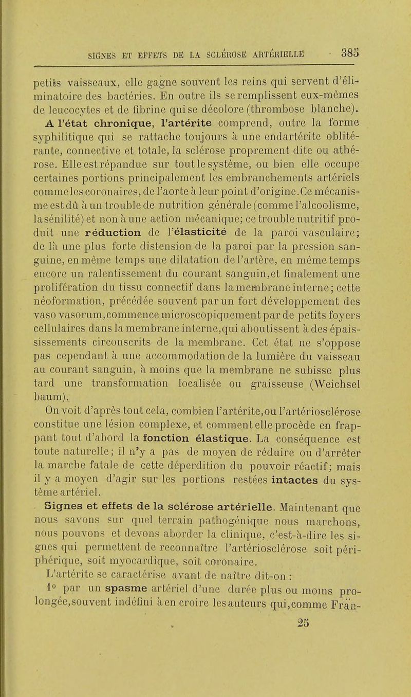 petiès vaisseaux, elle gagne souvent les reins qui servent d'éli- minatoire des bactéries. En outre ils se remplissent eux-mêmes de leucocytes et de fibrine qui se décolore (thrombose blanche). A l'état chronique, l'artérite comprend, outre la forme syphilitique qui se rattache toujours à une endartérite oblité- rante, connective et totale, la sclérose proprement dite ou athé- rose. Elle est répandue sur tout le système, ou bien elle occupe certaines portions principalement les embranchements artériels comme les coronaires, de l'aorte à leur point d'origine.Ce mécanis- me est dû à un trouble de nutrition générale (comme l'alcoolisme, lasénilité) et non à une action mécanicjue; ce trouble nutritif pro- duit une réduction de l'élasticité de la paroi vasculaire; de là une plus forte distension de la paroi par la pression san- guine, en même temps une dilatation de l'artère, en même temps encore un ralentissement du courant sanguin,et finalement une prolifération du tissu connectif dans la membrane interne; cette néoformation, précédée souvent par un fort développement des vaso vasorum,commencemicroscopiquementpar de petits foyers cellulaires dans la membrane interne,qui aboutissent à des épais- sissements circonscrits de la membrane. Cet état ne s'oppose pas cependant à une accommodation de la lumière du vaisseau au courant sanguin, à moins que la membrane ne subisse plus tard une transformation localisée ou graisseuse (Weichsel baum). On voit d'après tout cela, combien l'artérite,ou l'artériosclérose constitue une lésion complexe, et comment elle procède en frap- pant tout d'abord la fonction élastique. La conséquence est toute naturelle; il n'y a pas de moyen de réduire ou d'arrêter la marcbe fatale de cette déperdition du pouvoir réactif; mais il y a moyen d'agir sur les portions restées intactes du sys- tème artériel. Signes et effets de la sclérose artérielle. Maintenant que nous savons sur quel terrain pathogénique nous marchons, nous pouvons et devons aborder la clinique, c'est-à-dire les si- gnes qui permettent de reconnaître l'artériosclérose soit péri- phérique, soit myocardique, soit coronaire. L'artérite se caractérise avant de naître dit-on : •1° par un spasme artériel d'une durée plus ou moins pro- longée,souvent indéfini à en croire lesauteurs qui,comme Fran-