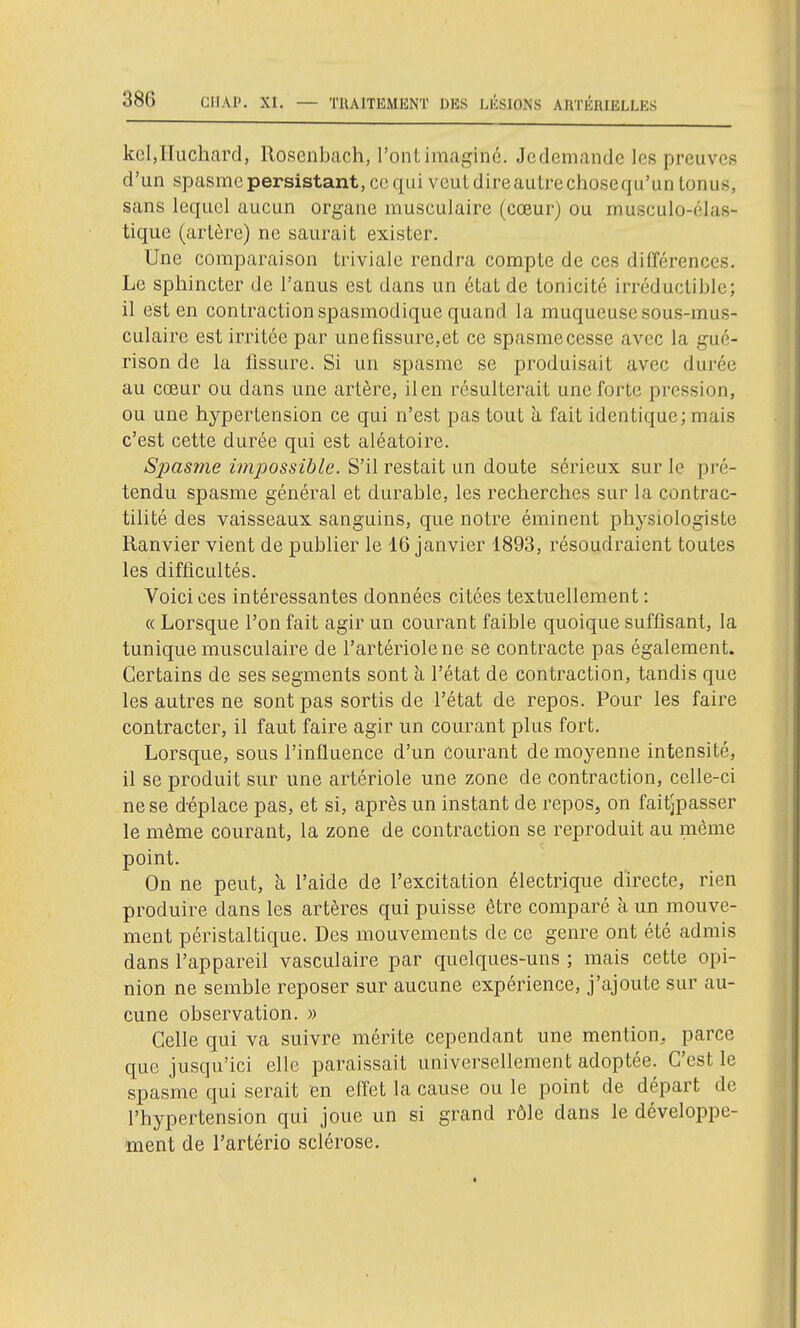 kcljluchard, Rosenbach, l'ont imaginé. Jcdemande les preuves d'un spasme persistant, ce qui veut dire autre chosequ'un tonus, sans lequel aucun organe musculaire (cœur) ou musculo-élas- tique (artère) ne saurait exister. Une comparaison triviale rendra compte de ces différences. Le sphincter de l'anus est dans un état de tonicité irréductible; il est en contraction spasmodique quand la muqueuse sous-mus- culaire est irritée par unefissure.et ce spasmecesse avec la gué- rison de la fissure. Si un spasme se produisait avec durée au cœur ou dans une artère, il en résulterait une forte pression, ou une hypertension ce qui n'est pas tout à fait identique; mais c'est cette durée qui est aléatoire. Spasme impossible. S'il restait un doute sérieux sur le pré- tendu spasme général et durable, les recherches sur la contrac- tilité des vaisseaux sanguins, que notre éminent physiologiste Ranvier vient de publier le 16 janvier 1893, résoudraient toutes les difficultés. Voici ces intéressantes données citées textuellement : « Lorsque l'on fait agir un courant faible quoique suffisant, la tunique musculaire de l'artériolene se contracte pas également. Certains de ses segments sont à l'état de contraction, tandis que les autres ne sont pas sortis de l'état de repos. Pour les faire contracter, il faut faire agir un courant plus fort. Lorsque, sous l'influence d'un courant de moyenne intensité, il se produit sur une artériole une zone de contraction, celle-ci ne se déplace pas, et si, après un instant de repos, on faitjpasser le même courant, la zone de contraction se reproduit au môme point. On ne peut, à l'aide de l'excitation électrique directe, rien produire dans les artères qui puisse être comparé à un mouve- ment péristaltique. Des mouvements de ce genre ont été admis dans l'appareil vasculaire par quelques-uns ; mais cette opi- nion ne semble reposer sur aucune expérience, j'ajoute sur au- cune observation. » Celle qui va suivre mérite cependant une mention, parce que jusqu'ici elle paraissait universellement adoptée. C'est le spasme qui serait en effet la cause ou le point de départ de l'hypertension qui joue un si grand rôle dans le développe- ment de l'artério sclérose.