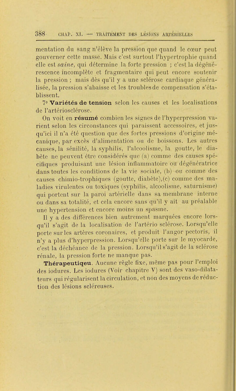 mentaiion du sang n'élève la pression que quand le cœur peut gouverner cette masse. Mais c'est surtout l'hypertrophie quand elle est saine, qui détermine la forte pression ; c'est la dégéné- rescence incomplète et fragmentaire qui peut encore soutenir la pression ; mais dès qu'il y a une sclérose cardiaque généra- lisée, la pression s'ahaisse et les troubles de compensation s'éta- blissent. 7 Variétés de tension selon les causes et les localisations de l'artériosclérose. On voit en résumé combien les signes de l'hyperpression va- rient selon les circonstances qui paraissent accessoires, et jus- qu'ici il n'a été question que des fortes pressions d'origine mé- canique, par excès d'alimentation ou de boissons. Les autres causes, la sénilité, la syphilis, l'alcoolisme, la goutte, le dia- bète ne peuvent être considérés que (a) comme des causes spé- cifiques produisant une lésion inllammatoire ou dégénératrice dans toutes les conditions de la vie sociale, (b) ou comme des causes chimio-trophiques (goutte, diabète),(c) comme des ma- ladies virulentes ou toxiques (syphilis, alcoolisme, saturnisme) qui portent sur la paroi artérielle dans sa membrane interne ou dans sa totalité, et cela encore sans qu'il y ait au préalable une hypertension et encore moins un spasme. Il y a des différences bien autrement marquées encore lors- qu'il s'agit de la localisation de l'artério sclérose. Lorsqu'elle porte sur les artères coronaires, et produit l'angor pectoris, il n'y a plus d'hyperpression. Lorsqu'elle porte sur le myocarde, c'est la déchéance de la pression. Lorsqu'il s'agit de la sclérose rénale, la pression forte ne manque pas. Thérapeutiqeu. Aucune règle fixe, même pas pour l'emploi des iodures. Les iodures (Voir chapitre V) sont des vaso-dilata- teurs qui régularisent la circulation, et non des moyens de réduc- tion des lésions scléreuses.