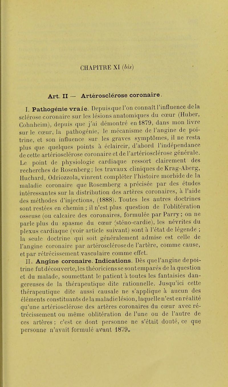 Art. II ~ Artérosclérose coronaire. I. Pathogénie vraie. Depuis que l'on connaît l'influence delà sclérose coronaire sur les lésions anatomiques du cœur (Huber, Cohnheim), depuis que j'ai démontré en 1879, dans mon livre sur le cœur, la pathogénie, le mécanisme de l'angine de poi- trine, et son influence sur les graves symptômes, il ne resta plus que quelques points à éclaircir, d'abord l'indépendance de cette artériosclérose coronaire et de l'artériosclérose générale. Le point de physiologie cardiaque ressort clairement des recherches de Rosenberg; les travaux cliniques de Krag-Aberg, Huchard, Odriozzola, vinrent compléter l'histoire morbide de la maladie coronaire que Rosemberg a précisée par des études intéressantes sur la distribution des artères coronaires, à l'aide des méthodes d'injections, (1888). Toutes les autres doctrines sont restées en chemin ; il n'est plus question de l'oblitération osseuse (ou calcaire des coronaires, formulée par Parry ; on ne parle plus du spasme du cœur (sténo-cardie), les névrites du plexus cardiaque (voir article suivant) sont à l'état de légende ; la seule doctrine qui soit généralement admise est celle de l'angine coronaire par artérosclérose de l'artère, comme cause, et par rétrécissement vasculaire comme effet. II. Angine coronaire. Indications. Dès que l'angine de poi- trine fut découverte, les théoriciens se sont emparés de la question et du malade, soumettant le patient a toutes les fantaisies dan- gereuses de la thérapeutique dite rationnelle. Jusqu'ici cette thérapeutique dite aussi causale ne s'applique à aucun des éléments constituants de la maladielésion,laquellen'est en réalité qu'une artériosclérose des artères coronaires du cœur avec ré- trécissement ou même oblitération de l'une ou de l'autre de CCS artères ; c'est ce dont personne ne s'était douté, ce que personne n'avait formulé a\'^nt 1879»