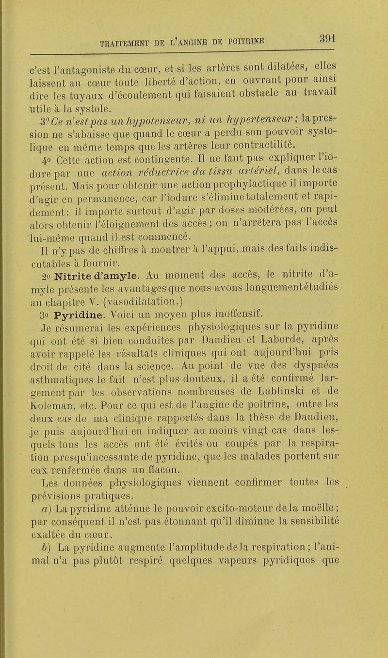 c'est l'antagoniste du cœur, et si les artères sont dilatées, elles laissent au cœur toute liberté d'action, en ouvrant pour ainsi dire les tuyaux d'écoulement qui faisaient obstacle au travail utile à la systole. S''Ce n'est pas im h7jpotenseur, ni un liypertenseur ; la pres- sion ne s'abaisse que quand le cœur a perdu son pouvoir systo- lique en même temps que les artères leur contractilité. 40 Cette action est contingente. Il ne faut pas expliquer l'io- durepar une action réductrice du tissu artériel, dans le cas présent. Mais pour obtenir une action prophylactique il importe d'agir en permanence, car l'iodure s'élimine totalement et rapi- dement : il importe surtout d'agir par doses modérées, on peut alors obtenir l'éloignement des accès ; on n'arrêtera pas l'accès lui-même quand il est commencé. Il n'y pas de chiffres à montrer a l'appui, mais des faits indis- cutables à fournir. 20 Nitrite d'amyle. Au moment des accès, le nitrite d'a- myle présente les avantages que nous avons longuementétudiés au chapitre V. (vasodilatation.) 30 Pyridine. Voici un moyen plus inotïensif. Je résumerai les expériences physiologiques sur la pyridine qui ont été si bien conduites par Dandieu et Laborde, après avoir rappelé les résultats cliniques qui ont aujourd'hui pris droit de cité dans la science. Au point de vue des dyspnées asthmatiques le fait n'est plus douteux, il a été confirmé lar- gement par les observations nombreuses de Lublinski et de Koleman, etc. Pour ce qui est de l'angine de poitrine, outre les deux cas de ma clinique rapportés dans la thèse de Dandieu, je puis aujourd'hui en indiquer au moins vingt cas dans les- quels tous les accès ont été évités ou coupés par la respira- tion presqu'incessante de pyridine^ que les malades portent sur eux renfermée dans un flacon. Les données physiologiques viennent confirmer toutes les prévisions pratiques. a) La pyridine atténue le pouvoir excito-moteur delà moelle; par conséquent il n'est pas étonnant qu'il diminue la sensibilité exaltée du cœur. b) La pyridine augmente l'amplitude delà respiration; l'ani- mal n'a pas plutôt respiré quelques vapeurs pyridiques que