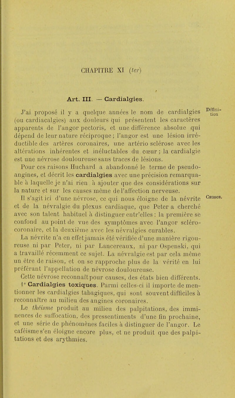 Art. m. — Cardialgies. J'ai proposé il a quelque années le nom de cardialgies (ou cardiacalgies) aux douleurs qui présentent les caractères apparents de l'angor pectoris, et une différence absolue qui dépend de leur nature réciproque ; l'angor est une lésion irré- ductible des artères coronaires, une artério sclérose avec les altérations inhérentes et inéluctables du cœur ; la cardialgie est une névrose douloureuse sans traces de lésions. Pour ces raisons Huchard a abandonné le terme de pseudo- angines, et décrit les cardialgies avec une précision remarqua- ble à laquelle je n'ai rien à ajouter que des considérations sur la nature et sur les causes môme de l'affection nerveuse. Il s'agit ici d'une névrose, ce qui nous éloigne de la névrite et de la névralgie du plexus cardiaque, que Peter a cherché avec son talent habituel à distinguer entr'elles : la première sè confond au point de vue des symptômes avec l'angor scléro- coronaire, et la deuxième avec les névralgies curables. La névrite n'a en effet jamais été vérifiée d'une manière rigou- reuse ni par Peter, ni par Lancereaux, ni par Ospenski, qui a travaillé récemment ce sujet. La névralgie est par cela même un être de raison, et on se rapproche plus de la vérité en lui préférant l'appellation de névrose douloureuse. Cette névrose reconnaît pour causes, des états bien différents. 1° Cardialgies toxiques. Parmi celles-ci il importe de men- tionner les cardialgies tabagiques, qui sont souvent difficiles à reconnaître au milieu des angines coronaires. Le théisme produit au milieu des palpitations, des immi- nences de suffocation, des pressentiments d'une fm prochaine, et une série de phénomènes faciles à distinguer de l'angor. Le caféismes'en éloigne encore plus, et ne produit que des palpi- tations et des arythmies.