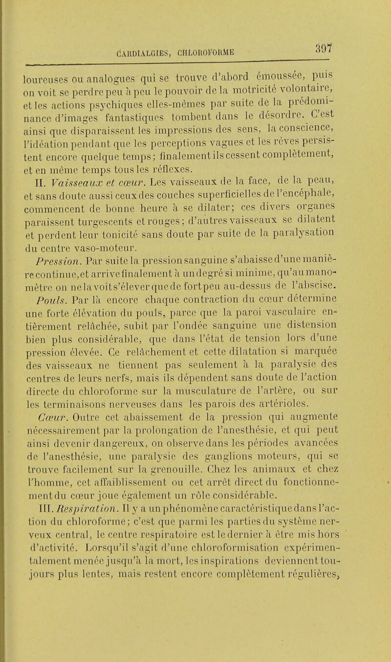 dAHDtALGIES, CttLonol'OlUlE lourcuses ou analogues qui se trouve d'abord émoussée, puis on voit se perdre peu a peu le pouvoir de la motricité volontaire, et les actions psychiques ellcs-mômes par suite de la prédomi- nance d'images fantastiques tombent dans le désordre. C'est ainsi que disparaissent les impressions des sens, la conscience, l'idéation pendant que les perceptions vagues et les rêves persis- tent encore quelque temps; finalement ils cessent complètement, et en même temps tous les réflexes. II. Vaisseaux et cœur. Les vaisseaux de la face, de la peau, et sans doute aussi ceuxdes couches superficielles de l'encéphale, commencent de bonne heure Ix se dilater; ces divers organes paraissent turgescents et rouges; d'autres vaisseaux se dilatent et perdent leur tonicité sans doute par suite de la paralysation du centre vaso-moteur. Pression. Par suite la pression sanguine s'abaisse d'une maniè- re continue,et arrivefinalement à undegré si minime, qu'aumano- mètre on nelavoits'éleverquede fortpeu au-dessus de l'abscise. Pouls. Par là encore chaque contraction du cœur détermine une forte élévation du pouls, parce que la paroi vasculaire en- tièrement relâchée, subit par l'ondée sanguine une distension bien plus considérable, que dans l'état de tension lors d'une pression élevée. Ce relâchement et cette dilatation si marquée des vaisseaux ne tiennent pas seulement à la paralysie des centres de leurs nerfs, mais ils dépendent sans doute de l'action directe du chloroforme sur la musculature de l'artère, ou sur les terminaisons nerveuses dans les parois des artérioles. Cœur. Outre cet abaissement de la pression qui augmente nécessairement par la prolongation de l'anesthésie, et qui peut ainsi devenir dangereux, on observe dans les périodes avancées de l'anesthésie, une paralysie des ganglions moteurs, qui se trouve facilement sur la grenouille. Chez les animaux et chez l'homme, cet aflaiblissement ou cet arrêt direct du fonctionne- mentdu cœur joue également un rôle considérable. III. ResjJtration. Il y a un phénomène caractéristique dans l'ac- tion du chloroforme; c'est que parmi les parties du système ner- veux central, le centre respiratoire est le dernier à être mis hors d'activité. Lorsqu'il s'agit d'une chloroformisation expérimen- talement menée jusqu'à la mort, les inspirations deviennent tou- jours plus lentes, mais restent encore complètement régulières,