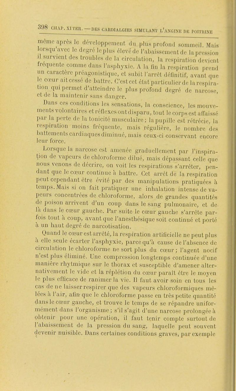 i DE l'OlTIUNE mémo après le développement ,lu plus profond sommeil. Mais lorsqu avec le degré leplus élevéde l'abaissemenlde lapression Il survient des ti'oubles de la circulation, la i-espiration devient freqi.ente comme dans l'asphyxie. A la fin la respiration prend un caractère préagonistique, et subit l'arrêt définitif, avant que le cœur ait cessé de battre. C'est cet état particulier de la respira- tion qui permet d'atteindre le plus profond degré de narcose, et de la maintenir sans danger. Dans ces conditions les sensations, la conscience, les mouve- ments volontaires etréllcxesontdisparu, tout lecorps est affaissé par la perte de la tonicité musculaire; lapupille est rétrécie, la respiration moins fréquente, mais régulière, le nombre des battements cardiaques diminué, mais ceux-ci conservant encore leur force. . Lorsque la narcose est amenée graduellement par l'inspira- tion de vapeurs de chloroforme dilué, mais dépassant celle que nous venons de décrire, on voit les respirations s'arrêter, pen- dant que le cœur continue à battre. Cet arrêt de la respiration peut cependant être évité par des manipulations pratiquées à temps. Mais si on fait pratiquer une inhalation intense de va- peurs concentrées de chloroforme, alors de grandes quantités de poison arrivent d'un coup dans le sang pulmonaire, et de là dans le cœur gauche. Par suite le cœur gauche s'arrête par- fois tout à coup, avant que l'anesthésique soit continué et porté à un haut degré de narcotisation. Quand le cœur est arrêté, la respiration artificielle ne peut plus à elle seule écarter l'asphyxie, parce qu'à cause de l'absence de circulation le chloroforme ne sort plus du cœur ; l'agent nocif n'est plus éliminé. Une compression longtemps continuée d'une manière rhytmique sur le thorax et susceptible d'amener alter- nativement le vide et la réplétion du cœur paraît être le moyen le plus efficace de ranimer la vie. Il faut avoir soin en tous les cas de ne laisser respirer que des vapeurs chloroformiques mê- lées à l'air, afin que le chloroforme passe en très petite quantité dans le cœur gauche, et trouve le temps de se répandre unifor- mément dans l'organisme; s'il s'agit d'une narcose prolongée à obtenir pour une opération, il faut tenir compte surtout de l'abaissement de la pression du sang, laquelle peut souvent devenir nuisible. Dans certaines conditions graves, par exemple