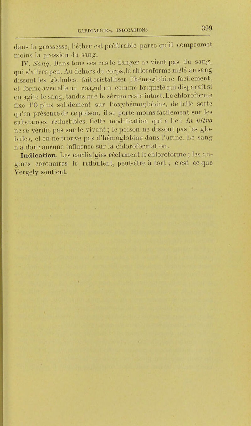 CARDIALGIES> INDICATIONS dans la grossesse, l'éthcr est préférable parce qu'il compromet moins la pression du sang. IV. Sang. Dans tous ces cas le danger ne vient pas du sang, qui s'altère peu. Au dehors du corps,le chloroforme mêlé au sang dissout les globules, fait cristalliser l'hémoglobine facilement, et forme avec elle un coagulum comme briqueté qui disparaît si on agite le sang, tandis que le sérum reste intact. Le chloroforme fixe rO plus solidement sur l'oxyhémoglobine, de telle sorte qu'en présence de ce poison, il se porte moins facilement sur les substances réductibles. Cette modification qui a lieu in vitro ne se vérifie pas sur le vivant; le poison ne dissout pas les glo- bules, et on ne trouve pas d'hémoglobine dans l'urine. Le sang n'a donc aucune influence sur la chloroformât]on. Indication. Les cardialgies réclament le chloroforme ; les an- gines coronaires le redoutent^ peut-être à tort ; c'est ce que Vergely soutient. I