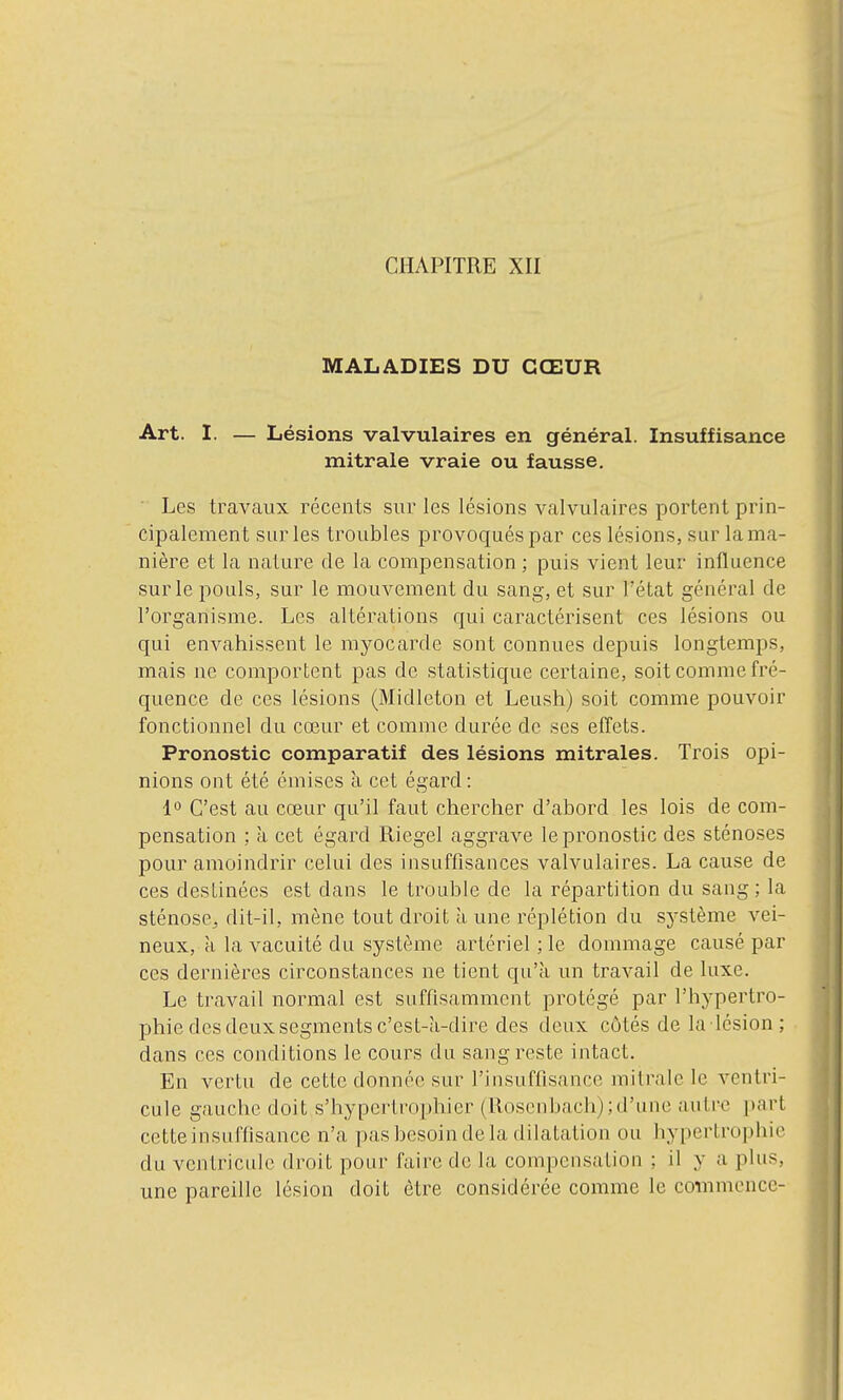 MALADIES DU CŒUR Art. I. — Lésions valvulaires en général. Insuffisance mitrale vraie ou fausse. ' Les travaux récents sur les lésions valvulaires portent prin- cipalement sur les troubles provoqués par ces lésions, sur la ma- nière et la nature de la compensation ; puis vient leur influence sur le pouls, sur le mouvement du sang, et sur l'état général de l'organisme. Les altérations qui caractérisent ces lésions ou qui envahissent le myocarde sont connues depuis longtemps, mais ne comportent pas de statistique certaine, soit comme fré- quence de ces lésions (Midleton et Leush) soit comme pouvoir fonctionnel du cœur et comme durée de ses effets. Pronostic comparatif des lésions mitrales. Trois opi- nions ont été émises à cet égard : 1° C'est au cœur qu'il faut chercher d'abord les lois de com- pensation : à cet égard Riegel aggrave le pronostic des sténoses pour amoindrir celui des insuffisances valvulaires. La cause de ces destinées est dans le trouble de la répartition du sang ; la sténose^ dit-il, mène tout droit à une réplétion du sj'Stème vei- neux, a la vacuité du système artériel ; le dommage causé par ces dernières circonstances ne tient qu'à un travail de luxe. Le travail normal est suffisamment protégé par l'hypertro- phie des deux segments c'est-k-dire des deux côtés de la lésion; dans ces conditions le cours du sang reste intact. En vertu de cette donnée sur l'insuffisance mitrale le ventri- cule gauche doit s'hyperlro|)hier (Rosenbach);d'une autre i»art cette insuffisance n'a pas besoin de la dilatation ou hypertrophie du ventricule droit pour faire de la compensation ; il y a plus, une pareille lésion doit être considérée comme le commence- t