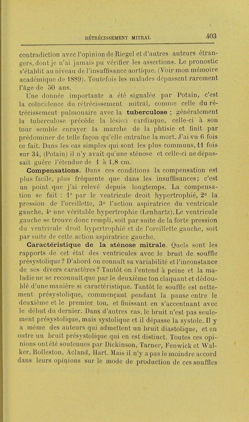 RÉTRÉCISSEMENT MTTRAL contradiction avec l'opinion de Riegel et d'autres auteurs étran- gers, dont je n'ai.jamais pu vérifier les assertions. Le pronostic s'établit au niveau de l'insuffisance aortique. (Voir mon mémoire académique do 1889). Toutefois les malades dépassent rarement l'âge de 50 ans. Une donnée importante a été signalée par Potain, c'est la coïncidence du rétrécissement mitral, comme celle du ré- trécissement pulmonaire avec la tuberculose ; généralement la tuberculose précède la lésion cardiaque, celle-ci à son tour semble enrayer la marche de la phtisie et finit par prédominer de telle façon qu'elle entraîne la mort. J'ai vu 6 fois ce fait. Dans les cas simples qui sont les plus communs, 11 fois sur 34, (Potain) il n'y avait qu'une sténose et celle-ci ne dépas- sait guère l'étendue de 1 à 1,8 cm. Compensations. Dans ces conditions la compensation est plus facile, plus fréquente que dans les insuffisances; c'est un point que j'ai relevé depuis longtemps. La compensa- tion se fait : 1 par le ventricule droit hypertrophié, 2° la pression de l'oreillette, 3° l'action aspiratrice du ventricule gauche, 4° une véritable hypertrophie (Lenhartz). Le ventricule gauche se trouve donc rempli, soit par suite de la forte pression du ventricule droit hypertrophié et de l'oreillette gauche, soit par suite de cette action aspiratrice gauche. Caractéristique de la sténose mitrale. Quels sont les rapports de cet état des ventricules avec le bruit de souffle présystolique? D'abord on connaît sa variabilité et l'inconstance de ses divers caractères? Tantôt on l'entend à peine et la ma- ladie ne se reconnaît que par le deuxième ton claquant et dédou- blé d'une manière si caractéristique. Tantôt le souffle est nette- ment présystolique, commençant pendant la pause entre le deuxième et le premier ton, et finissant en s'accentuant avec le début du dernier. Dans d'autres cas, le bruit n'est pas seule- ment présystolique, mais systolique et il dépasse la systole.. Il y a même des auteurs qui admettent un bruit diastolique, et en outre un bruit présystolique qui en est distinct. Toutes ces opi- nions ontété soutenues par Dickinson, Tarner, Fenwicket Wal- ker, llolleston, Acland, Hart. Mais il n'y a pas le moindre accord dans leurs opii7ions sur le mode de production de ces souffles