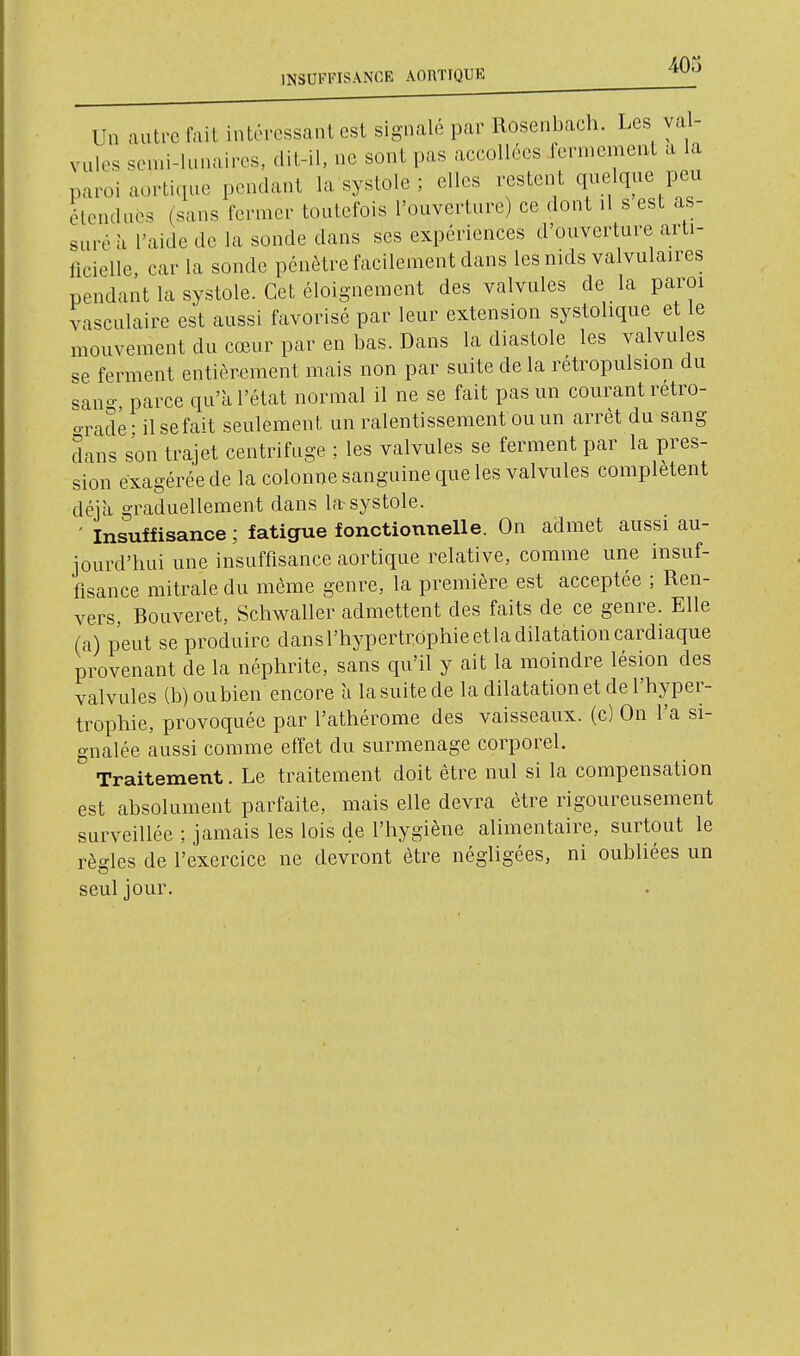 INSUFFISANCE AOBTIOUE ^403 Un autre fait intéressant est signalé par Rosenbach. Les val- vules son.i-lunaires, dit-il, ne sont pas accollécs fermement a la paroi aortique pendant la systole ; elles restent quelque peu élendnés (sans fermer toutefois l'ouverture) ce dont il s est as- suré à l'aide de la sonde dans ses expériences d'ouverture arti- licielle car la sonde pénètre facilement dans les nids valvulaires pendant la systole. Cet éloignement des valvules de la paroi vasculaire est aussi favorisé par leur extension systolique et le mouvement du cœur par en bas. Dans la diastole les valvules se ferment entièrement mais non par suite de la rétropulsion du sano- parce qu'k l'état normal il ne se fait pas un courant retro- o-rade- il se fait seulement un ralentissement ou un arrêt du sang dans son trajet centrifuge ; les valvules se ferment par la pres- sion exagérée de la colonne sanguine que les valvules complètent déjà graduellement dans la systole. ' Insuffisance ; fatigue fonctionnelle. On admet aussi au- jourd'hui une insuffisance aortique relative, comme une insuf- fisance mitrale du même genre, la première est acceptée ; Ren- vers, Bouveret, Schwaller admettent des faits de ce genre. Elle (a) peut se produire dans l'hypertrophie et la dilatation cardiaque provenant de la néphrite, sans qu'il y ait la moindre lésion des valvules (b) ou bien encore u la suite de la dilatation et de l'hyper- trophie, provoquée par l'athérome des vaisseaux, (c) On l'a si- gnalée aussi comme effet du surmenage corporel. Traitement. Le traitement doit être nul si la compensation est absolument parfaite, mais elle devra être rigoureusement surveillée ; jamais les lois de l'hygiène alimentaire, surtout le règles de l'exercice ne devront être négligées, ni oubliées un seul jour.