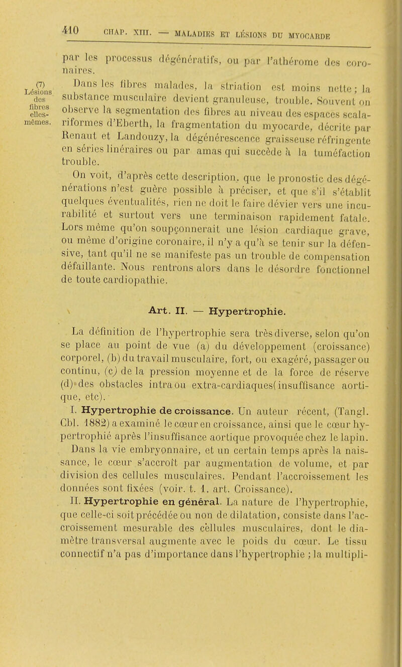 (7) Lésions dos fibres ellos- mêmes. par les processus dégonéralifs, ou par l'alhérome des coro- naires. Dans les libres malades, la slriation est moins nette ; la substance musculaire devient granuleuse, trouble. Souvent on observe la segmentation dos fibres au niveau des espaces scala- riformes d'Eberth, la fragmentation du myocarde, décrite par Renaut et Landouzy, la dégénérescence graisseuse réfi-ingenle en séries linéraires ou par amas qui succède h la tuméfaction trouble. On voit, d'après cette description, que le pronostic des dégé- nérations n'est guère possible à préciser, et que s'il s'établit quelques éventualités, rien ne doit le faire dévier vers une incu- rabilité^ et surtout vers une terminaison rapidement fatale. Lors même qu'on soupçonnerait une lésion cardiaque grave, ou même d'origine coronaire, il n'y a qu'à se tenir sur la défen- sive, tant qu'il ne se manifeste pas un trouble de compensation défaillante. Nous renti'ons alors dans le désordre fonctionnel de toute cardiopathie. \ Art. II. — Hypertrophie. La définition de l'hypertrophie sera très diverse, selon qu'on se place au point de vue (a) du développement (croissance) corporel, (b) du travail musculaire, fort, ou exagéré, passager ou continu, (c) de la pression moyenne et de la force de réserve (d)-des obstacles intraou extra-cardiaques(insuffisance aorti- que, etc). I. Hypertrophie de croissance. Un auteur récent, (Tangl. Gbl. 1882) a examiné le cœur en croissance, ainsi que le cœur hy- pertrophié après l'insuffisance aortique provoquée chez le lapin. Dans la vie embryonnaire, et un certain temps après la nais- sance, le cœur s'accroît par augmentation de volume, et par division des cellules musculaires. Pendant l'accroissement les données sont fixées (voir. t. 1. art. Croissance). II. Hypertrophie en généraL La nature de l'hypertrophie, que celle-ci soit précédée ou non de dilatation, consiste dans l'ac- croissement mesurable des cellules musculaires, dont le dia- mètre transversal augmente avec le poids du cœur. Le tissu connectif n'a pas d'importance dans l'hypertrophie ; la mullipli-