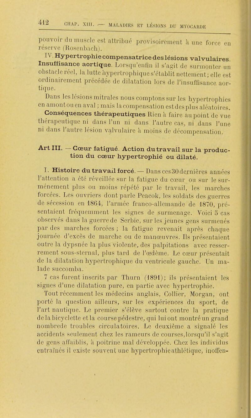 pouvoir (lu muscle est attribué provisoirement ù une force en rései've (HoscMi)ac]i). IV. Hypertrophie compensatrice des lésions valvulaires Insuffisance aortique. Lorsqu'enlin il s'agit de surmonter un obstacle réel, la lutte hypertrophique s'établit nettement; elle est ordinairement précédée de dilatation lors de l'insuffisance aor- tique. Dans les lésions mitrales nous comptons sur les hypertrophies en amontouen aval ; mais lacompensation estdesplus aléatoires. Conséquences thérapeutiques Rien à faire au point de vue thérapeutique ni dans l'un ni dans l'autre cas, ni dans l'une ni dans l'autre lésion valvulaire à moins de décompensation. Art III. — Cœur fatigué. Action du travail sur la produc- tion du cœur hypertrophié ou dilaté. I. Histoire du travail forcé. —Dans ces30dernières années l'attention a été réveillée sur la fatigue du cœur ou sur le sur- ménement plus ou moins répété par le travail, les marches forcées. Les ouvriers dont parle Peacok, les soldats des guerres de sécession en 1864, l'armée franco-allemande de 1870, pré- sentaient fréquemment les signes de surmenage. Voici 5 cas observés dans la guerre de Serbie, sur les jeunes gens surmenés par des marches forcées ; la fatigue revenait après chaque journée d'excès de marche ou de manœuvres. Ils présentaient outre la dypsnée la plus violente, des palpitations avec resser- rement sous-sternal, plus tard de l'œdème. Le cœur présentait de la dilatation hypertrophique du ventricule gauche. Un ma- lade succomba. 7 cas furent inscrits par Thurn (1891); ils présentaient les signes d'une dilatation pure, en partie avec hypertrophie. Tout récemment les médecins anglais, Collier, Morgan, ont porté la question ailleurs, sur les expériences du sport, de l'art nautique. Le premier s'élève surtout contre la pratique de la bicyclette et la course pédestre, qui lui ont montré un grand nombrede troubles circulatoires. Le deuxième a signalé les accidents seulement chez les rameurs de courses,lorsqu'il s'agit de gens affaiblis, h poitrine mal développée. Chez les individus entraînés il existe souvent une hypertrophieathlélique, inoiîen-