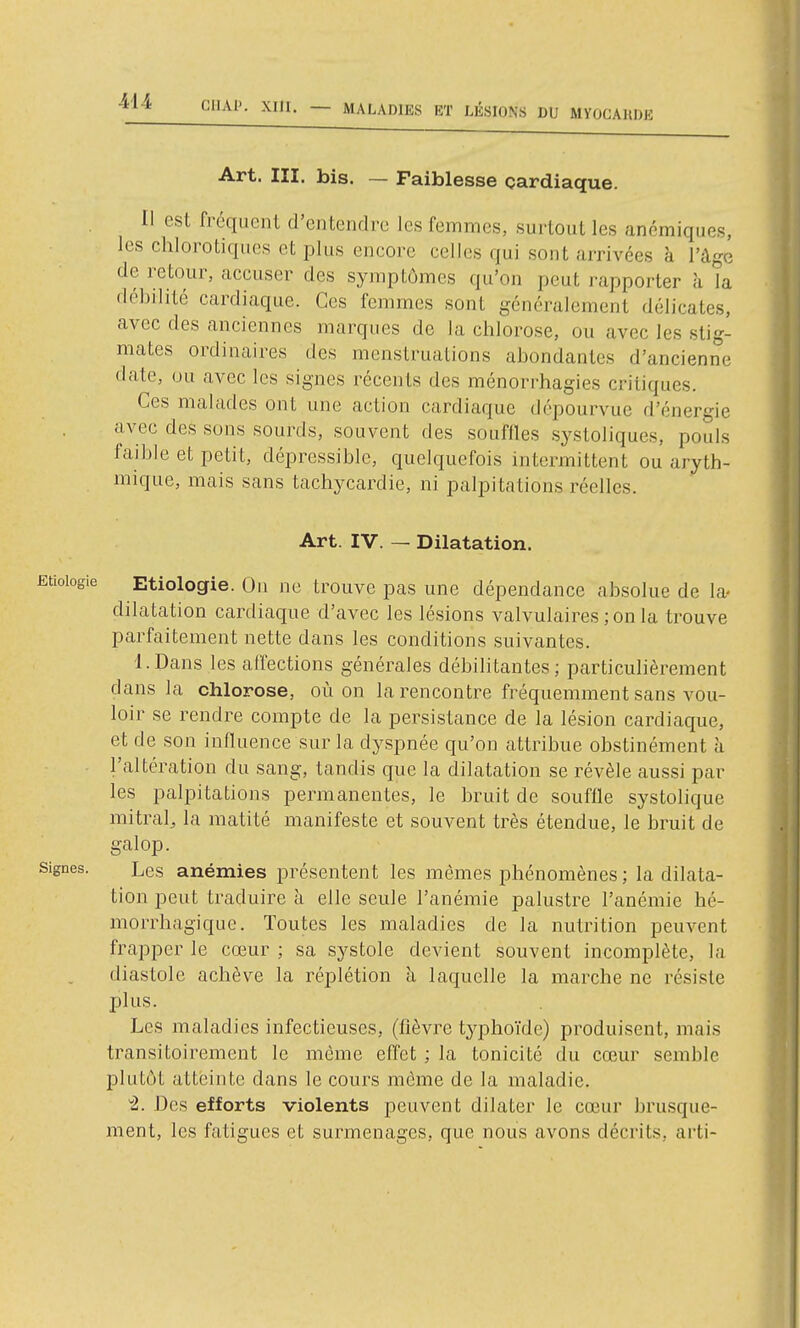 Art. m. bis. — Faiblesse çardiaque. 11 est fréquent d'entendre les femmes, surtout les anémiques, les chlorotiques et plus encore celles qui sont arrivées à l'âge de retour, accuser des symptômes qu'on peut rapporter à la débilité cardiaque. Ces femmes sont généralement délicates, avec des anciennes marques de la chlorose, ou avec les stig- mates ordinaires des menstruations abondantes d'ancienne date, ou avec les signes récents des ménorrhagies critiques. Ces malades ont une action cardiaque dépourvue d'énergie avec des sons sourds, souvent des souffles systoliques, pouls faible et petit, dépressible, quelquefois intermittent ou aryth- mique, mais sans tachycardie, ni palpitatiozis réelles. Art. IV. — Dilatation. Etioiogie Etiologie. Ou ne trouve pas une dépendance absolue de la- dilatation cardiaque d'avec les lésions valvulaires ;on la trouve parfaitement nette dans les conditions suivantes. l.Dans les affections générales débilitantes; particulièrement dans la chlorose, où on la rencontre fréquemment sans vou- loir se rendre compte de la persistance de la lésion cardiaque, et de son influence sur la dyspnée qu'on attribue obstinément à l'altération du sang, tandis que la dilatation se révèle aussi par les palpitations permanentes, le bruit de souffle systolique mitral^ la matité manifeste et souvent très étendue, le bruit de galop. Signes. Les anémies présentent les mêmes phénomènes ; la dilata- tion peut traduire à elle seule l'anémie palustre l'anémie hé- morrhagique. Toutes les maladies de la nutrition peuvent frapper le cœur ; sa systole devient souvent incomplète, la diastole achève la réplétion à laquelle la marche ne résiste plus. Les maladies infectieuses, (fièvre typhoïde) produisent, mais transitoirement le même effet ; la tonicité du cœur semble plutôt atteinte dans le cours même de la maladie. ^. Des efforts violents peuvent dilater le cœur brusque- ment, les fatigues et surmenages, que nous avons décrits, arti-