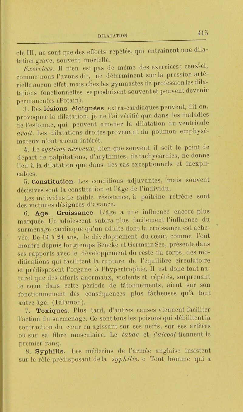 DILATATION cle III, ne sont que des efforts répétés, qui entraînent une dila- tation grave, souvent mortelle. ^ _ Exercices. Il n'en est pas de môme des exercices ; ceux-ci, comme nous l'avons dit, ne déterminent sur la pression arté- rielle aucun effet, mais chez les gymnastes de profession les dila- tations fonctionnelles se produisent souvent et peuvent devenir permanentes (Potain). 3. Des lésions éloignées extra-cardiaques peuvent, dit-on, provoquer la dilatation, je ne l'ai vérifié que dans les maladies de l'estomac, qui peuvent amener la dilatation du ventricule droit. Les dilatations droites provenant du poumon emphysé- mateux n'ont aucun intérêt. 4. Le système nerveux, bien que souvent il soit le point de départ de palpitations, d'arythmies, de tachycardies, ne donne lieu à la dilatation que dans des cas exceptionnels et inexpli- cables. 5. Constitution. Les conditions adjuvantes, mais souvent décisives sont la constitution et l'âge de l'individu. Les individus de faible résistance, à poitrine rétrécie sont des victimes désignées d'avance. G. Age. Croissance. L'A-ge a une influence encore plus marquée. Un adolescent subira plus facilement l'influence du surmenage cardiaque qu'un adulte dont la croissance est ache- vée. De 14 a 21 ans, le développement du cœur, comme l'ont montré depuis longtemps Beneke et GermainSée, présentedans ses rapports avec le développement du reste du corps, des mo- difications qui facilitent la rupture de l'équilibre circulatoire et prédisposent l'organe à l'hypertrophie. Il est donc tout na- turel que des efforts anormaux, violents et répétés, surprenant le cœur dans cette période de tâtonnements, aient sur son fonctionnement des conséquences plus fâcheuses qu'à tout autre âge. (Talamon). 7. Toxiques. Plus tard, d'autres causes viennent faciliter l'action du surmenage. Ce sont tous les poisons qui débilitent la contraction du cœAir en agissant sur ses nerfs, sur ses artères ou sur sa fibre musculaire. Le tabac et l'alcool tiennent le premier rang. 8. Syphilis. Les médecins de l'armée anglaise insistent sur le rôle prédisposant delà syphilis. « Tout homme qui a