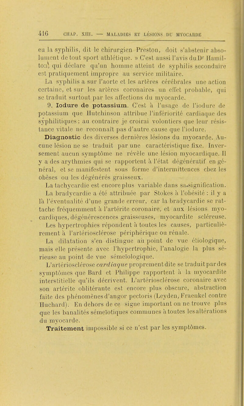 41G CHAP. XtlI. eu la sj'philis, dit le chirurgien Preston, doit s'abstenir abso- lument de tout sport athlétique. » C'est aussi l'avis duD'' Ilaniil- ton\ qui déclare qu'un homme atteint de syphilis secondaire est pratiquement impropre au service militaire. La syphilis a sur l'aorte et les artères cérébrales une action certaine, et sur les artères coronaires un elï'et probable, qui se traduit surtout par les airections du myocarde. 9. lodure de potassium. C'est à l'usage de l'iodure de potassium que llutchinson attribue l'infériorité cardiaque des syphilitiques; au contraire je croirai volontiers que leur résis- tance vitale ne reconnaît pas d'autre cause que l'iodure. Diagnostic des diverses dernières lésions du myocarde. Au- cune lésion ne se traduit par une caractéristique fixe. Inver- sement aucun symptôme ne révèle une lésion myocardique. 11 y a des arythmies qui se rapportent à l'état dégénératif en gé- néral, et se manifestent sous forme d'intermittences chez les obèses ou les dégénérés graisseux. La tachycardie est encore plus variable dans sa.signification. La bradycardie a été attribuée par Stokes h. l'obésité : il y a là l'éventualité d'une grande erreur, car la bradycardie se rat- tache fréquemment à l'artérite coronaire, et aux lésions myo- cardiques, dégénérescences graisseuses, myocardite scléreuse. Les hypertrophies répondent à toutes les causes, particuliè- rement à l'artériosclérose périphérique ou rénale. La dilatation s'en distingue aù point de vue étiologique, mais elle présente avec l'hypertrophie, l'analogie la plus sé- rieuse au point de vue sémeïologique. L'artériosclérose cardiaqne proprement dite se traduit par des symptômes que Bard et Philippe rapportent à la myocardite interstitielle qu'ils décrivent. L'artériosclérose coronaire avec son artérite oblitérante est encore plus obscure, abstraction faite des phénomènes d'angor pectoris (Leyden, Fraenkel contre Iluchard). En dehors de ce signe important on ne trouve plus que les hanalités sémeïotiques communes à toutes lesaltérations du myocarde. Traitement impossible si ce n'est par les symptômes.