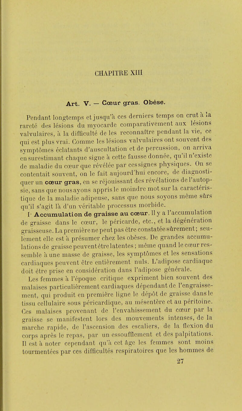 CHAPITRE XIII Art. V. — Cœur gras. Obèse. Pendant longtemps et jusqu'à ces derniers temps on crut à la rareté des lésions du myocarde comparativement aux lésions valvulaires, à la difficulté de les reconnaître pendant la vie, ce qui est plus vrai. Comme les lésions valvulaires ont souvent des symptômes éclatants d'auscultation et de percussion, on arriva en surestimant chaque signe à cette fausse donnée, qu'il n'existe de maladie du cœur que révélée par ces signes physiques. On se contentait souvent, on le fait aujourd'hui encore, de diagnosti- quer un cœur gras, en se réjouissant des révélations de l'autop- sie, sans que nous ayons appris le moindre mot sur la caractéris- tique de la maladie adipeuse, sans que nous soyons même sûrs qu'il s'agit la d'un véritable processus morbide. I- Accumulation de graisse au cœur. 11 y a l'accumulation de graisse dans le cœur, le péricarde, etc., et la dégénération graisseuse. La première ne peut pas être constatée sûrement ; seu- lement elle est à présumer chez les obèses. De grandes accumu- lations de graisse peuvent être latentes; même quand le cœur res- semble aune masse de graisse, les symptômes et les sensations cardiaques peuvent être entièrement nuls. L'adipose cardiaque doit être prise en considération dans l'adipose générale. Les femmes à l'époque critique expriment bien souvent des malaises particulièrement cardiaques dépendant de l'engraisse- ment, qui produit en première ligne le dépôt de graisse dans le tissu cellulaire sous péricardique, au mésentère et au péritoine. Ces malaises provenant de l'envahissement du cœur par la graisse se manifestent lors des mouvements intenses, de la marche rapide, de l'ascension des escaliers, de la flexion du corps après le repas, par un essoufflement et des palpitations. Il est à noter cependant qu'à cet âge les femmes sont moins tourmentées par ces difficultés respiratoires que les hommes de 27