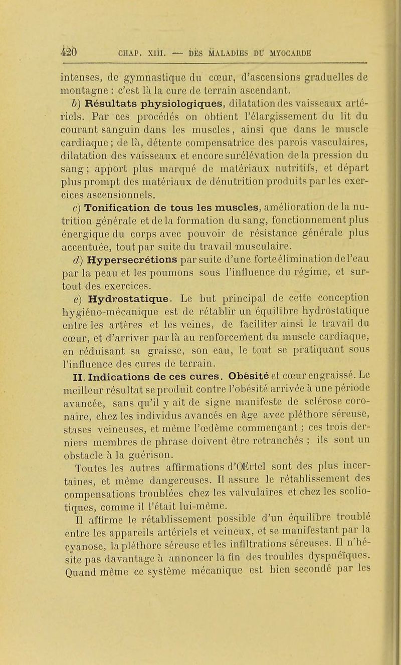 intenses, de gymncastique du cœur, d'ascensions graduelles de montagne : c'est là la cure de terrain ascendant, b) Résultats physiologiques, dilatation des vaisseaux arté- riels. Par ces procédés on obtient l'élargissement du lit du courant sanguin dans les muscles, ainsi que dans le muscle cardiaque; de là, détente compensatrice des parois vasculaires, dilatation des vaisseaux et encore surélévation delà pression du sang ; apport plus marqué de matériaux nutritifs, et départ plus prompt des matériaux de dénutrition produits par les exer- cices ascensionnels. c) Tonification de tous les muscles, amélioration de la nu- trition générale et de la formation du sang, fonctionnement plus énergique du corps avec pouvoir de résistance générale plus accentuée, tout par suite du travail musculaire. d) Hypersécrétions par suite d'une forteélimination del'eau par la peau et les poumons sous l'influence du régime, et sur- tout des exercices. e) Hydrostatique. Le but principal de cette conception hygiéno-mécanique est de rétablir un équilibre hydrostatique entre les artères et les veines, de faciliter ainsi le travail du cœur, et d'arriver parla au renforcement du muscle cardiaque, en réduisant sa graisse, son eau, le tout se pratiquant sous l'influence des cures de terrain. II. Indications de ces cures. Obésité et cœur engraissé. Le meilleur résultat se produit contre l'obésité arrivée à une période avancée, sans qu'il y ait de signe manifeste de sclérose coro- naire, chez les individus avancés en âge avec pléthore séreuse, stases veineuses, et même l'œdème commençant ; ces trois der- niers membres de phrase doivent être retranchés ; ils sont un obstacle à la guérison. Toutes les autres affirmations d'OErtel sont des plus incer- taines, et même dangereuses. Il assure le rétablissement des compensations troublées chez les valvulaires et chez les scolio- tiques, comme il l'était lui-même. Il affirme le rétablissement possible d'un équilibre troublé entre les appareils artériels et veineux, et se manifestant par la cyanose, la pléthore séreuse et les infiltrations séreuses. Il n'hé- site pas davantage à annoncer la fin des troubles dyspncïqucs. Quand môme ce système mécanique est bien seconde par les
