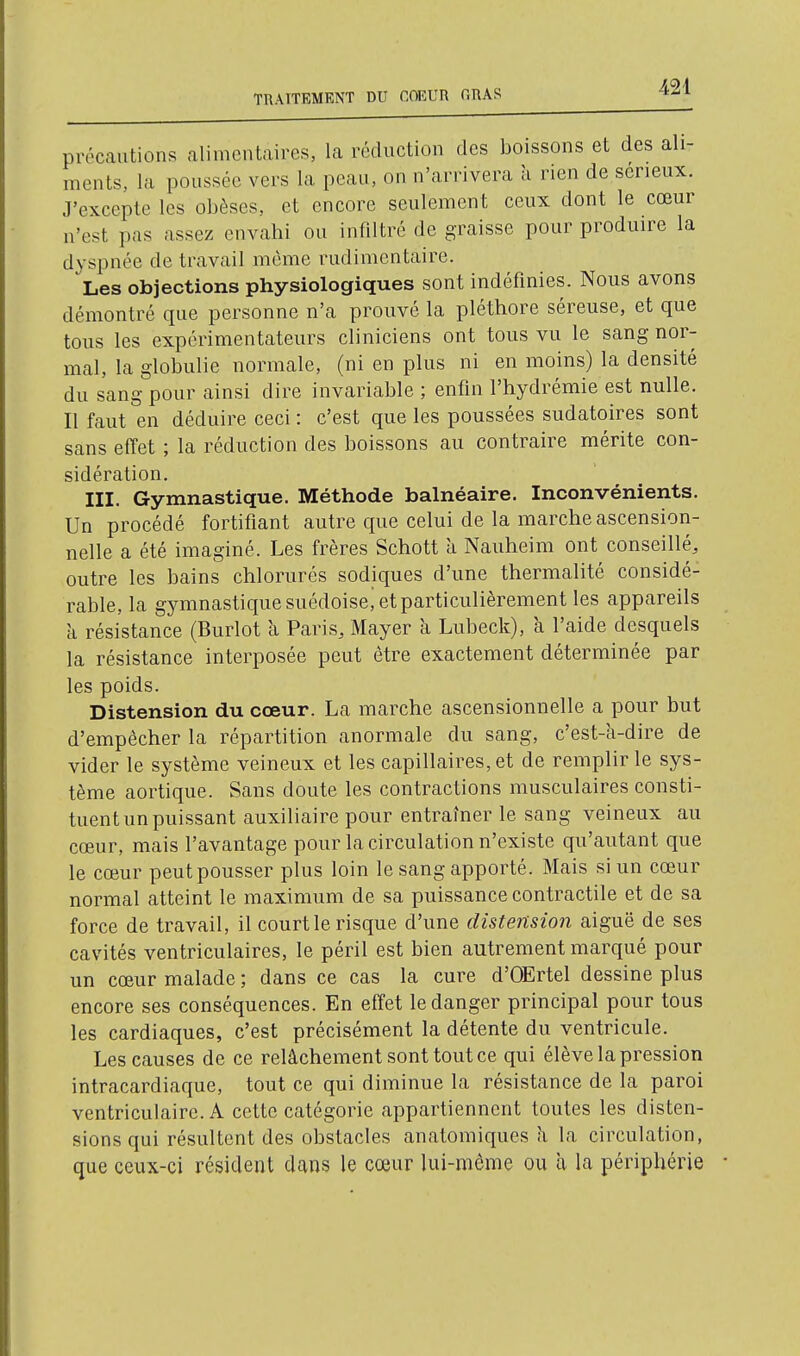 TTIAITEMKNT DU flOEUn ORAS précautions alimentaires, la réduction des boissons et des ali- ments, la poussée vers la peau, on n'arrivera h rien de seneux. J'excepte les obèses, et encore seulement ceux dont le cœur n'est pas assez envahi ou infiltré de graisse pour produire la dyspnée de travail même rudimcntaire. Les objections physiologiques sont indéfinies. Nous avons démontré que personne n'a prouvé la pléthore séreuse, et que tous les expérimentateurs cliniciens ont tous vu le sang nor- mal, la globulie normale, (ni en plus ni en moins) la densité du sang pour ainsi dire invariable ; enfin l'hydrémie est nulle. Il faut en déduire ceci : c'est que les poussées sudatoires sont sans effet ; la réduction des boissons au contraire mérite con- sidération. III. Gymnastique. Méthode balnéaire. Inconvénients. Un procédé fortifiant autre que celui de la marche ascension- nelle a été imaginé. Les frères Schott à Nauheim ont conseillé, outre les bains chlorurés sodiques d'une thermalité considé- rable, la gymnastique suédoise, et particulièrement les appareils k résistance (Burlot à Paris, Mayer à Lubeck), à l'aide desquels la résistance interposée peut être exactement déterminée par les poids. Distension du cœur. La marche ascensionnelle a pour but d'empêcher la répartition anormale du sang, c'est-a-dire de vider le système veineux et les capillaires, et de remplir le sys- tème aortique. Sans doute les contractions musculaires consti- tuent un puissant auxiliaire pour entraîner le sang veineux au cœur, mais l'avantage pour la circulation n'existe qu'autant que le cœur peut pousser plus loin le sang apporté. Mais si un cœur normal atteint le maximum de sa puissance contractile et de sa force de travail, il court le risque d'une distension aiguë de ses cavités ventriculaires, le péril est bien autrement marqué pour un cœur malade ; dans ce cas la cure d'OErtel dessine plus encore ses conséquences. En effet le danger principal pour tous les cardiaques, c'est précisément la détente du ventricule. Les causes de ce relâchement sont tout ce qui élève la pression intracardiaque, tout ce qui diminue la résistance de la paroi ventriculaire. A cette catégorie appartiennent toutes les disten- sions qui résultent des obstacles anatomiques h, la circulation, que ceux-ci résident dans le cœur lui-même ou à la périphérie