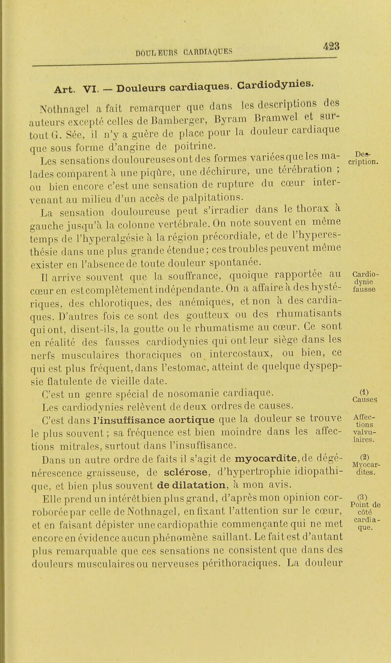 DOULEURS CAUDTAQURS 428 Art. VI. — Douleurs cardiaques. Cardiodynies. Nothnagel a fait remarquer que dans les descriptions des auteurs excepté celles de Bamberger, Byram Bramwel et sur- tout G. Séc, il n'y a guère de place pour la douleur cardiaque que sous forme d'angine de poitrine. Les sensations douloureuses ont des formes variéesqueles ma- lades comparent à une piqûre, une déchirure, une térébration ; ou bien encore c'est une sensation de rupture du cœur inter- venant au milieu d'un accès de palpitations. La sensation douloureuse peut s'irradier dans le thorax à gauche jusqu'à la colonne vertébrale. On note souvent en même temps de l'hyperalgésie à la région précordiale, et de l'hyperes- thésie dans une plus grande étendue; ces troubles peuvent môme exister en l'absence de toute douleur spontanée. Il arrive souvent que la souffrance, quoique rapportée au cœur en est complètement indépendante. On a affaire à des hysté- riques, des chlorotiques, des anémiques, et non à des cardia- ques. D'autres fois ce sont des goutteux ou des rhumatisants qui ont, disent-ils, la goutte ou le rhumatisme au cœur. Ce sont en réalité des fausses cardiodynies qui ont leur siège dans les nerfs musculaires thoraciques on intercostaux, ou bien, ce qui est plus fréquent, dans l'estomac, atteint de quelque dyspep- sie flatulente de vieille date. C'est un genre spécial de nosomanie cardiaque. Les cardiodynies relèvent de deux ordres de causes. C'est dans l'insuffisance aortique que la douleur se trouve le plus souvent ; sa fréquence est bien moindre dans les affec- tions mitrales, surtout dans l'insuffisance. Dans un autre ordre de faits il s'agit de myocardite,de dégé- nérescence graisseuse, de sclérose, d'hypertrophie idiopathi- qiic, et bien plus souvent de dilatation, a mon avis. Elle prend un intérètbien plus grand, d'après mon opinion cor- roboréepar celle de Nothnagel, enfixant l'attention sur le cœur, et en faisant dépister une cardiopathie commençante qui ne met encore en évidence aucun phénomène saillant. Le fait est d'autant plus remarquable que ces sensations ne consistent que dans des douleurs musculaires ou nerveuses périthoraciques. La douleur Des- ci'iption. Cardio- dynie fausse (1) Causes Affec- tions valvu- laires. (2) Myocar- dites. (3) Point de côté cardi a - que.