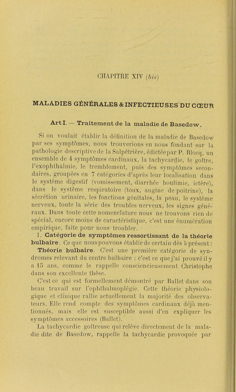 CHAPITRE XIV (bis) MALADIES GÉNÉRALES & INFECTIEUSES DU CŒUR ArtI. — Traitement de la maladie de Basedow. Si on voulait établir la définilion de la maladie de Basedow par ses symptômes, nous trouverions en nous fondant sur la pathologie descriptive de la Salpètrière, édictéepar P. Blocq, un ensemble de 4 symptômes cardinaux, la tachycardie, le goître, l'exophthalmie, le tremblement, puis des symptômes secon- daires, groupées en 7 catégories d'après leur localisation dans le système digestif (vomissement, diarrhée boulimie, ictère), dans le système respiratoire (toux, angine de poitrine), la sécrétion urinaire, les fonctions génitales, la peau, le système nerveux, toute la série des troubles nerveux, les signes géné- raux. Dans toute cette nomenclature nous ne trouvons rien de spécial, encore moins de caractéristique, c'est une énumération empirique, faite pour nous troubler. I. Catégorie de symptômes ressortissant de la théorie bulbaire. Ce que nouspouvons établir de certain dès à présent: Théorie bulbaire. C'est une première catégorie de syn- dromes relevant du centre bulbaire : c'est ce que j'ai prouvé il y a 13 ans, comme le rappelle consciencieusement Christophe dans son excellente thèse. C'est ce qui est formellement démontré par Ballet dans son beau travail sur Tophtlialmoplégie. Cette théorie i^hysiolo- gique et clinique rallie actuellement la majorité des observa- teurs. Elle rend compte des symptômes cardinaux déjà men- tionnés, mais elle est susceptible aussi d'en expliquer les symptômes accessoires (Ballet). La tachycardie goitreuse qui relève directement de la mala- die dite de Basedow, rappelle la tachycardie provoquée par