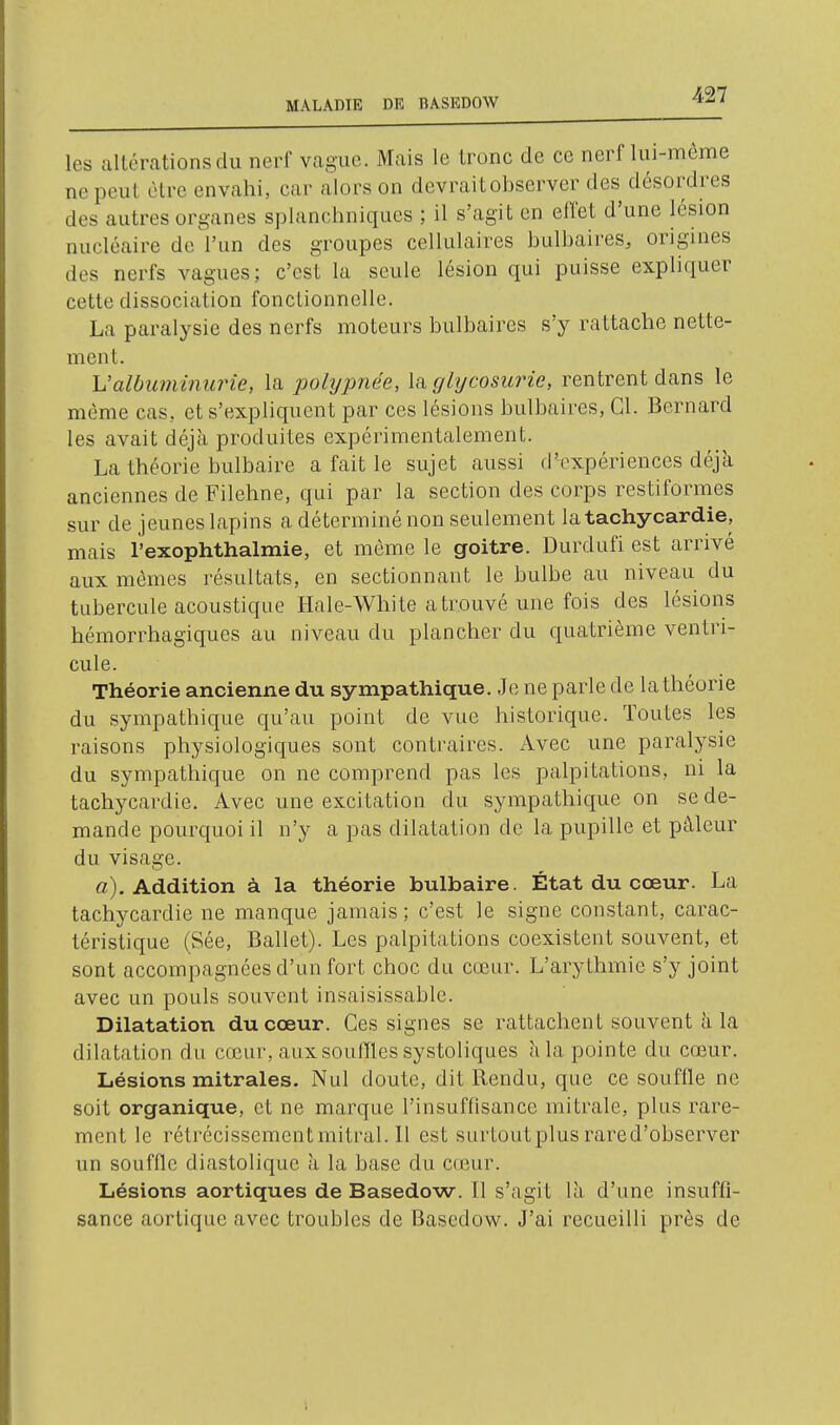 les altérations du nerf vague. Mais le tronc de ce nerf lui-même ne peut être envahi, car alors on devrait observer des désordres des autres organes splanchniques ; il s'agit en effet d'une lésion nucléaire de l'un des groupes cellulaires bulbaires, origines des nerfs vagues; c'est la seule lésion qui puisse expliquer cette dissociation fonctionnelle. La paralysie des nerfs moteurs bulbaires s'y rattache nette- ment. Ualbumînurie, la pohjpnée, \a glycosurie, rentrent dans le même cas, et s'expliquent par ces lésions bulbaires, Cl. Bernard les avait déjà produites expérimentalement. La théorie bulbaire a fait le sujet aussi d'expériences déjà anciennes de Filehne, qui par la section des corps restiformes sur de jeunes lapins a déterminé non seulement la tachycardie, mais l'exophthalmie, et même le goitre. Durdufi est arrivé aux mêmes résultats, en sectionnant le bulbe au niveau du tubercule acoustique Hale-White a trouvé une fois des lésions hémorrhagiques au niveau du plancher du quatrième ventri- cule. Théorie ancienne du sympathique. Je ne parle de lathéorie du sympathique qu'au point de vue historique. Toutes les raisons physiologiques sont contraires. Avec une paralysie du sympathique on ne comprend pas les palpitations, ni la tachycardie. Avec une excitation du sympathique on se de- mande pourquoi il n'y a pas dilatation de la pupille et pâleur du visage. «). Addition à la théorie bulbaire. État du cœur. La tachycardie ne manque jamais; c'est le signe constant, carac- téristique (Sée, Ballet). Les palpitations coexistent souvent, et sont accompagnées d'un fort choc du cœur. L'arythmie s'y joint avec un pouls souvent insaisissable. Dilatation du cœur. Ces signes se rattachent souvent à la dilatation du cœur, aux souffles systoliques à la pointe du cœur. Lésions mitrales. Nul doute, dit Rendu, que ce soufffe ne soit organique, et ne marque l'insuffisance mitrale, plus rare- ment le rétrécissement mitral. 11 est surtout plus rared'observer un souffle diastolique à la base du cœur. Lésions aortiques de Basedow. Il s'agit là d'une insuffi- sance aortique avec troubles de Basedow. J'ai recueilli près de