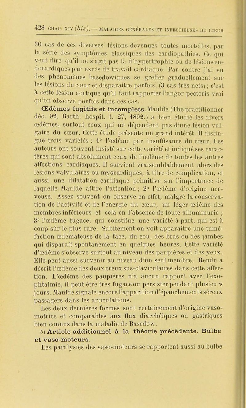 30 cas de ces diverses lésions devenues toutes mortelles, par la série des syniplùmes classiques des cardiopathies. Ce qui veut dire qu'il ne s'agit pas là d'hypertrophie ou de lésions en- docardiquespar excès do travail cardiaque. Par contre j'ai vu des phénomènes haseflowiques se greffer graduellement sur les lésions du cœur et disparaître parfois, (3 cas très nets) ; c'est h. cette lésion aortique qu'il faut rapporter l'angor pectoris vrai qu'on observe porfois dans ces cas. Œdèmes fugitifs et incomplets. Maulde (The practitionner déc. 92. Barth. hospit. t. 27, 1892.) a bien étudié les divers œdèmes, surtout ceux qui ne dépendent pas d'une lésion vul- gaire du cœur. Cette étude présente un grand intérêt. Il distin- gue trois variétés : 1° l'œdème par insuffisance du cœur. Les auteurs ont souvent insisté sur cette variété et indiqué ses carac- tères qui sont absolument ceux de l'œdème de toutes les autres affections cardiaques. Il survient vraisemblablement alors des lésions valvulaires ou myocardiques, à titre de complication, et aussi une dilatation cardiaque primitive sur l'importance de laquelle Maulde attire l'attention ; 2° l'œdème d'origine ner- veuse. Assez souvent on observe en effet, malgré la conserva- tion de l'activité et de Ténergie du cœur, un léger œdème des membres inférieurs et cela en l'absence de toute albuminurie ; 3° l'œdème fugace, qui constitue une variété à part, qui est à coup sûr le plus rare. Subitement on voit apparaître une tumé- faction œdémateuse de la face, du cou, des bras ou des jambes qui disparaît spontanément en quelques heures. Cette variété d'œdème s'observe surtout au niveau des paupières et des yeux. Elle peut aussi survenir au niveau d'un seul membre. Rendu a décrit l'œdème des deux creux sus-claviculaires dans cette affec- tion. L'œdème des paupières n'a aucun rapport avec l'exo- phtalmie, il peut être très fugace ou persister pendant plusieurs jours. Maulde signale encore l'apparition d'épanchements séreux passagers dans les articulations. Les deux dernières formes sont certainement d'origine vaso- motrice et comparables aux flux diarrhéiques ou gastriques bien connus dans la maladie de Basedow. h) Article additionnel à la théorie précédente. Bulbe et vaso-moteurs. Les paral^j'sies des yaso-moteurs se rapportent aussi au bulbe