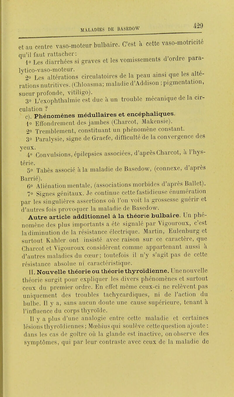 eUu centre vaso-moteur bulbaire. C'est k cette vaso-motricité qu'il faut rattacher: 10 Les diarrhées si graves et les vomissements d ordre para- lytico-vaso-moteur. _ , 2° Les altérations circulatoires de la peau amsi que les alté- rations nutritives. (Chloasma; maladie d'Addison ; pigmentation, sueur profonde, vitiligo). 30 L'exophthalmie est due k un trouble mécanique de la cir- culation ? c). Phénomènes médullaires et encéphaliques. 10 Effondrement des jambes (Gharcot, Makensie). 20 Tremblement, constituant un phénomène constant. 30 Paralysie, signe de Graefe, difliculté de la convergence des 4° Convulsions, épilepsies associées, d'après Charcot, a 1 hys- térie. 50 Tabès associé a la maladie de Basedow, (connexe, d après Barrié). 6° Aliénation mentale, (associations morbides d'après Ballet). 70 Signes génitaux. Je continue cette fastidieuse énumération par les singulières assertions où l'on voit la grossesse guérir et d'autres fois provoquer la maladie de Basedow. Autre article additionnel à la théorie bulbaire. Un phé- nomène des plus importants a été signalé par Vigouroux, c'est la diminution de la résistance électrique. Martin, Eulenburg et surtout Kahler ont insisté avec raison sur ce caractère, que Charcot et Vigouroux considèrent comme appartenant aussi k d'autres maladies du cœur; toutefois il n'y s'agit pas de cette résistance absolue ni caractéristique. IL Nouvelle théorie ou théorie thyroïdienne. Une nouvelle théorie surgit pour expliquer les divers phénomènes et surtout ceux du premier ordre. En effet même ceux-ci ne relèvent pas uniquement des troubles tachycardiques, ni de l'action du bulbe. Il y a, sans aucun doute une cause supérieure, tenant k l'influence du corps thyroïde. Il y a plus d'une analogie entre cette maladie et certaines lésions thyroïdiennes; Mœbiusqui soulève cette question ajoute : dans les cas de goître où la glande est inactive, on observe des symptômes, qui par leur contraste avec ceux de la maladie de