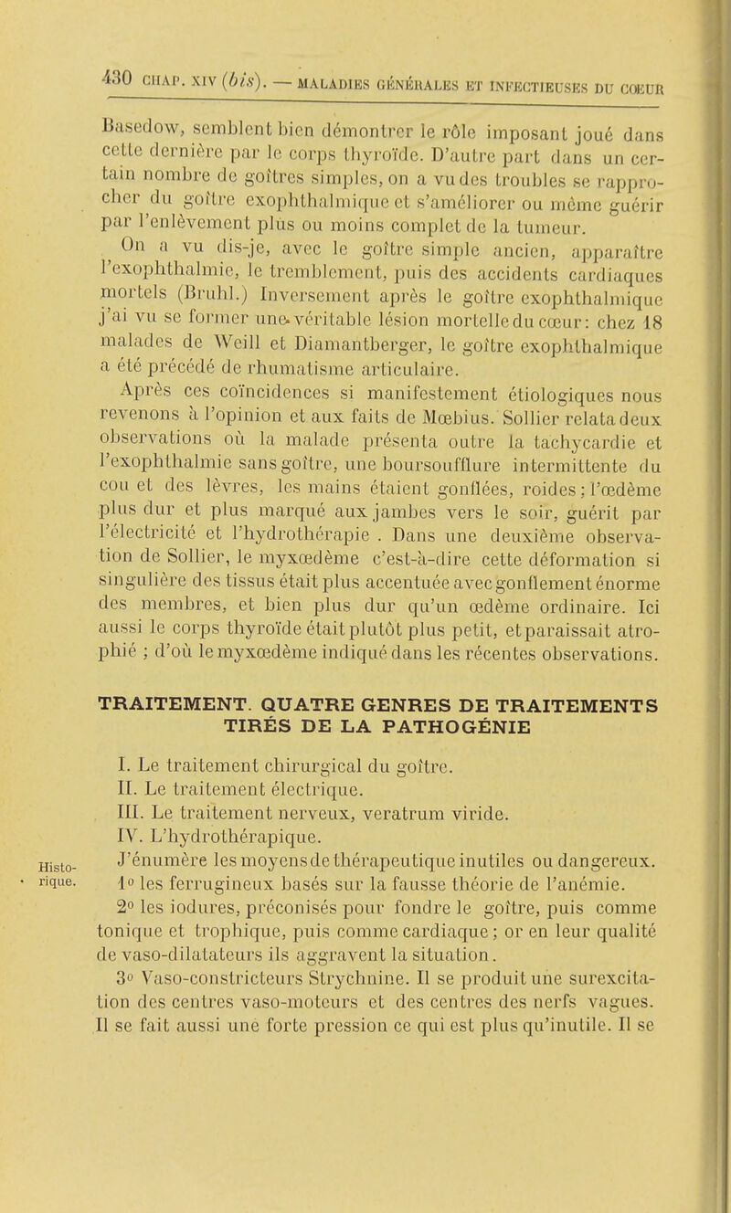 Basedow, semblent bien démontrer le rôle imposant joué dans cette dernière par le corps thyroïde. D'autre part dans un cer- tain nombre de goitres simples, on a vu des troubles se rappro- cher du goitre exophthalmique et s'améliorer ou même guérir par l'enlèvement plus ou moins complet de la tumeur. ^ On a vu dis-je, avec le goître simple ancien, apparaître l'exophthalmie, le tremblement, puis des accidents cardiaques mortels (Bruhl.) Inversement après le goître exophthalmique j'ai vu se foi-mer une.véritable lésion mortelleducœur: chez 18 malades de Weill et Diamantberger, le goître exophthalmique a été précédé de rhumatisme articulaire. Après ces coïncidences si manifestement étiologiques nous revenons à l'opinion et aux faits de Mœbius. SolHer relatadeux observations où la malade présenta outre la tachycardie et l'exophthalmie sans goître, une boursoufflure intermittente du cou et des lèvres, les mains étaient gonflées, roides ; l'œdème plus dur et plus marqué aux jambes vers le soir, guérit par l'électricité et l'hydrothérapie . Dans une deuxième observa- tion de Sollier, le myxœdème c'est-k-dire cette déformation si singulière des tissus était plus accentuée avec gonflement énorme des membres, et bien plus dur qu'un œdème ordinaire. Ici aussi le corps thyroïde était plutôt plus petit, etparaissait atro- phié ; d'où le myxœdème indiqué dans les récentes observations. TRAITEMENT. QUATRE GENRES DE TRAITEMENTS TIRÉS DE LA PATHOGÉNIE I. Le traitement chirurgical du goître. II. Le traitement électrique. III. Le traitement nerveux, veratrum viride. IV. L'bydrotliérapique. Histo- J'énumère les moyens de thérapeutique inutiles ou dangereux. • rique. jo les ferrugincux basés sur la fausse théorie de l'anémie. 2° les iodures, préconisés pour fondre le goître, puis comme tonique et trojîhique, puis comme cardiaque ; or en leur qualité de vaso-dilatateurs ils aggravent la situation. 3» Vaso-constricteurs Strychnine. Il se produit une surexcita- tion des centres vaso-moteurs et des centres des nerfs vagues. Il se fait aussi une forte pression ce qui est plus qu'inutile. Il se