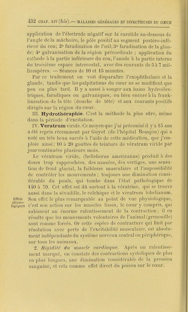 application de l'électrode négatif sur la carotide au-dessous de l'angle delà mâchoire, le pôle positif au segment postéro-infé- rieur du cou; 2° faradisation de l'œil; 3° faradisation de la glan- de: 4° galvanisation de la région précordicale ; application du cathode à la partie inférieure du cou, l'anode à la partie interne du troisième espace intercostal, avec des courants de 5 à 7 mil- liampères. — Séances de 10 et 15 minutes. Par ce traitement on voit disparaître l'exophthalmie et la glande, tandis que les palpitations du cœur ne se modifient que peu ou plus tard. Il y a aussi à songer aux bains hydroélec- triques, faradiques ou galvaniques, ou bien encore à la frank- linisation de la tète (douche de tête) et aux courants positifs dirigés sur la région du cœur. III. Hydrothéraphie. C'est la méthode la plus sûre, même dans la période d'excitation. IV. Veratrum viride. Ce moyen que j'ai préconisé il y a 15 ans a été repris récemment par Guyot (de l'hôpital Beaujon) qui a noté un très beau succès à l'aide de cette médication, que j'em- ploie ainsi ; 10 à 20 gouttes de teinture de vératrum viride par jour continuées plusieurs mois. Le vératrum viride, (helleborus americanus) produit à des doses trop rapprochées, des nausées, des vertiges, une sensa- tion de froid glacial, la faiblesse musculaire et l'impossibilité de contrôler les mouvements ; toujours une diminution consi- dérable du pouls, qui tombe dans l'état pathologique de 140 à 70. Cet effet est dû surtout à la vératrine, qui se trouve aussi dans la sévadille, le colchique et le vératrum lobelianum. Effets Son effet le plus remarquable au point de vue physiologique, physio- , . ,. 1,1-1 • • logiques c est son action sur les muscles lisses, le cœur y compris, qui subissent un énorme ralentissement de la contraction ; il en résulte que les mouvements volontaires de l'animal (grenouille) sont comme forcés. Or cette espèce de contracture qui finit par résolution avec perte de l'excitabilité musculaire, est absolu- ment indépendante du système nerveux central ou périphérique, sur tous les animaux. 2. Rigidité du tnuscle cardiaque. Après un ralentisse- ment marqué, on constate des contractions systoliques de plus en plus longues, une diminution considérable de la pression sanguine, et cela comme effet direct du poison sur le cœur.