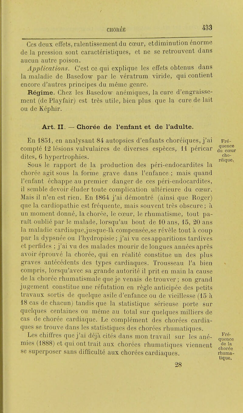 ciiohÉË -^So Ces deux effets, ralentissement du cœur, et diminution énorme de la pression sont caractéristiques, et ne se retrouvent dans aucun autre poison. Applications. C'est ce qui explique les effets obtenus dans la maladie de Basedow par le vératrum viride, qui contient encore d'autres principes du même genre. Régime. Chez les Basedow anémiques, la cure d'engraisse- ment (de Playfair) est très utile, bien plus que la cure de lait ou de Képhir. Art. II. — Chorée de l'enfant et de l'adulte. En 1851, en analysant 84 autopsies d'enfants choréiques, j'ai compté 12 lésions valvulaires de diverses espèces, H péricar dites, 6 hypertrophies. Sous le rapport de la production des péri-endocardites la chorée agit sous la forme grave dans l'enfance ; mais quand l'enfant échappe au premier danger de ces péri-endocardites, il semble devoir éluder toute complication ultérieure du cœur. Mais il n'en est rien. En 1864 j'ai démontré (ainsi que Roger) que la cardiopathie est fréquente, mais souvent très obscure; à un moment donné, la chorée, le cœur, le rhumatisme, tout pa- raît oublié par le malade, lorsqu'au bout de 10 ans, 15, 20 ans la maladie cardiaque,jusque-là compensée,se révèle tout à coup par la dypsnée ou l'hydropisie; j'ai vu ces apparitions tardives et perfides ; j'ai vu des malades mourir de longues années après avoir éprouvé la chorée, qui en réalité constitue un des plus graves antécédents des types cardiaques. Trousseau l'a bien compris, lorsqu'avec sa grande autorité il prit en main la cause de la chorée rhumatismale que je venais de trouver; son grand jugement constitue une réfutation en règle anticipée des petits travaux sortis de quelque asile d'enfance ou de vieillesse (15 à 18 cas de chacun) tandis que la statistique sérieuse porte sur quelques centaines ou même au total sur quelques milliers de cas de chorée cardiaque. Le complément des chorées cardia- ques se trouve dans les statistiques des chorées rhumatiques. Les chiffres que j'ai déjà cités dans mon travail sur les ané- mies (1888) et qui ont trait aux chorées rhumatiques viennent se superposer sans difficulté aux chorées cardiaques. 28 Fré- quence du cœur cho- réique. Fré- quence de la chorée rhuma- tique.