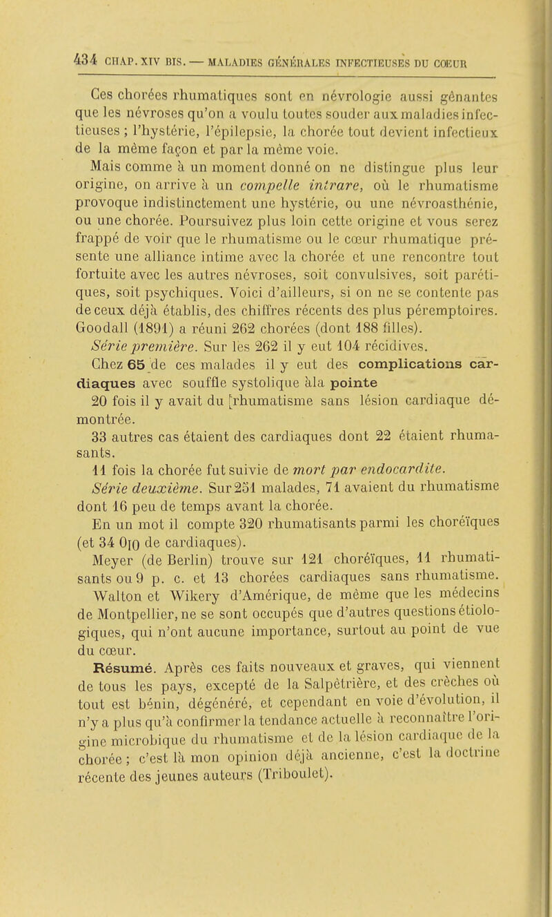 Ces chorées rhumatiques sont en névrologie aussi gênantes que les névroses qu'on a voulu loutcs souder aux maladies infec- tieuses ; l'hysLérie, l'épilepsie, la chorée tout devient infectieux de la même façon et par la même voie. Mais comme à un moment donné on ne distingue plus leur origine, on arrive à un compelle intrare, où le rhumatisme provoque indistinctement une hystérie, ou une névroasthénie, ou une chorée. Poursuivez plus loin cette origine et vous serez frappé de voir que le rhumatisme ou le cœur rhumatique pré- sente une alliance intime avec la chorée et une rencontre tout fortuite avec les autres névroses, soit convulsives, soit paréti- ques, soit psychiques. Voici d'ailleurs, si on ne se contente pas de ceux déjà établis, des chiffres récents des plus péremptoires. Goodall (1891) a réuni 262 chorées (dont 188 filles). Série première. Sur les 262 il y eut 10-4 récidives. Chez 65 de ces malades il y eut des complications car- diaques avec souffle systolique àla pointe 20 fois il y avait du [rhumatisme sans lésion cardiaque dé- montrée. 33 autres cas étaient des cardiaques dont 22 étaient rhuma- sants. 11 fois la chorée fut suivie de mort par endocardite. Série deuxième. Sur 231 malades, 71 avaient du rhumatisme dont 16 peu de temps avant la chorée. En un mot il compte 320 rhumatisants parmi les choréïques (et 34 0(0 de cardiaques). Meyer (de Berlin) trouve sur 121 choréïques, 11 rhumati- sants ou 9 p. c. et 13 chorées cardiaques sans rhumatisme. Walton et Wikery d'Amérique, de même que les médecins de Montpellier, ne se sont occupés que d'autres questions étiolo- giques, qui n'ont aucune importance, surtout au point de vue du cœur. Résumé. Après ces faits nouveaux et graves, qui viennent de tous les pays, excepté de la Salpètrière, et des crèches où tout est bénin, dégénéré, et cependant en voie d'évolution, il n'y a plus qu'à confirmer la tendance actuelle à reconnaître l'ori- gine microbique du rhumatisme et de la lésion cardiaque de la chorée ; c'est là mon opinion déjà ancienne, c'est la doctrine récente des jeunes auteurs (Triboulet).