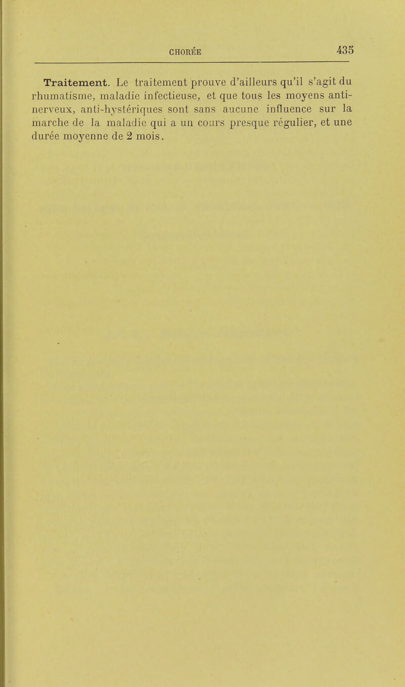 Traitement. Le traitement prouve d'ailleurs qu'il s'agit du rhumatisme, maladie infectieuse, et que tous les moyens anti- nerveux, anti-hystériques sont sans aucune influence sur la marche de la maladie qui a un cours presque régulier, et une durée moyenne de 2 mois.