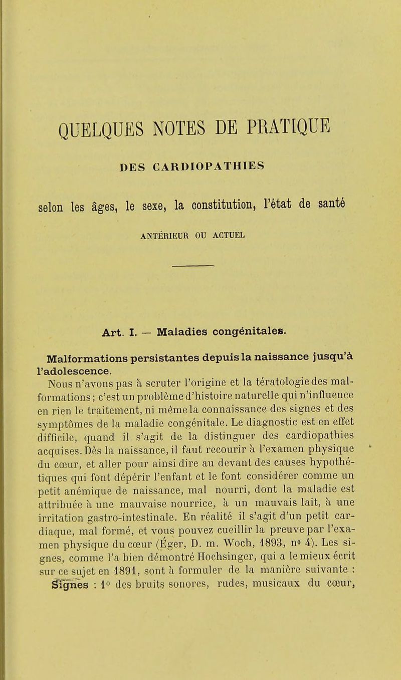 QUELQUES NOTES DE PRATIQUE DES CARDIOPATHIES selon les âges, le sexe, la constitution, l'état de santé ANTÉRIEUR OU ACTUEL Art. I. — Maladies congénitales. Malformations persistantes depuis la naissance jusqu'à l'adolescence. Nous n'avons pas h scruter l'origine et la tératologie des mal- formations ; c'est un problème d'histoire naturelle qui n'influence en rien le traitement, ni même la connaissance des signes et des symptômes de la maladie congénitale. Le diagnostic est en effet difficile, quand il s'agit de la distinguer des cardiopathies acquises. Dès la naissance, il faut recourir à l'examen physique du cœur, et aller pour ainsi dire au devant des causes hypothé- tiques qui font dépérir l'enfant et le font considérer comme un petit anémique de naissance, mal nourri, dont la maladie est attribuée a une mauvaise nourrice, h un mauvais lait, a une irritation gastro-intestinale. En réalité il s'agit d'un petit car- diaque, mal formé, et vous pouvez cueillir la preuve par l'exa- men physique du cœur (Éger, D. m. Woch, 1893, no 4). Les si- gnes, comme l'a bien démontré Ilochsinger, qui a le mieux écrit sur ce sujet en 1891, sont h formuler de la manière suivante : Signes : 1 des bruits sonores, rudes, musicaux du cœur,