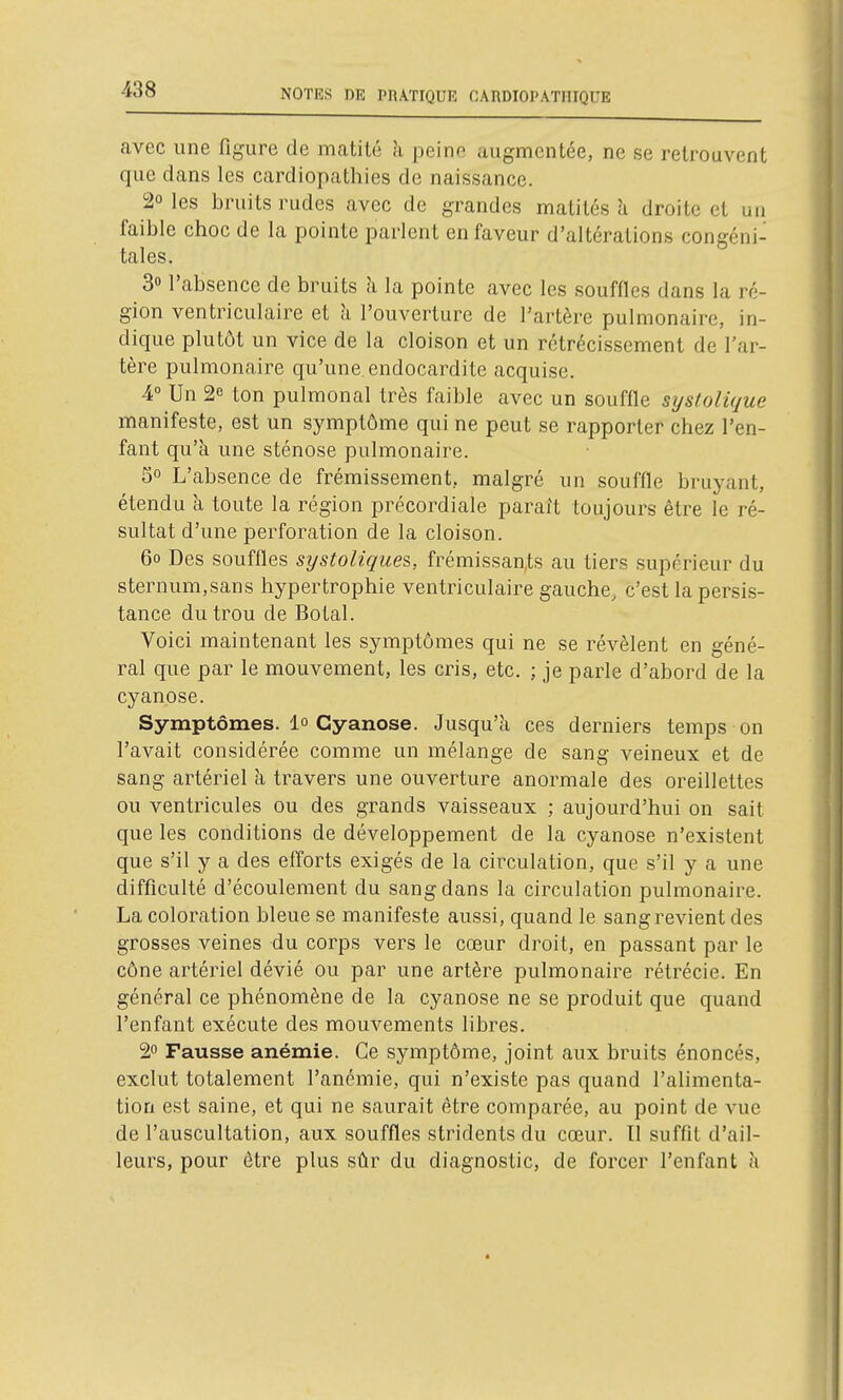 avec une figure de matité à peino augmentée, ne se retrouvent que dans les cardiopathies de naissance. 20 les bruits rudes avec de grandes matités li droite et un faible choc de la pointe parlent en faveur d'altérations congéni- tales. 30 l'absence de bruits h la pointe avec les souffles dans la ré- gion ventriculaire et ;i l'ouverture de l'artère pulmonaire, in- dique plutôt un vice de la cloison et un rétrécissement de l'ar- tère pulmonaire qu'une endocardite acquise. 4° Un 2e ton pulmonal très faible avec un souffle syslolique manifeste, est un symptôme qui ne peut se rapporter chez l'en- fant qu'à une sténose pulmonaire. 5° L'absence de frémissement, malgré un souffle bruyant, étendu à toute la région précordiale paraît toujours être le ré- sultat d'une perforation de la cloison. 60 Des souffles systolique&, frémissants au tiers supérieur du sternum,sans hypertrophie ventriculaire gauche, c'est la persis- tance du trou de Botal. Voici maintenant les symptômes qui ne se révèlent en géné- ral que par le mouvement, les cris, etc. ; je parle d'abord de la cyanose. Symptômes. 1» Cyanose. Jusqu'à ces derniers temps on l'avait considérée comme un mélange de sang veineux et de sang artériel h travers une ouverture anormale des oreillettes ou ventricules ou des grands vaisseaux ; aujourd'hui on sait que les conditions de développement de la cyanose n'existent que s'il y a des efforts exigés de la circulation, que s'il y a une difficulté d'écoulement du sang dans la circulation pulmonaire. La coloration bleue se manifeste aussi, quand le sang revient des grosses veines du corps vers le cœur droit, en passant par le cône artériel dévié ou par une artère pulmonaire rétrécie. En général ce phénomène de la cyanose ne se produit que quand l'enfant exécute des mouvements libres. 2 Fausse anémie. Ce symptôme, joint aux bruits énoncés, exclut totalement l'anémie, qui n'existe pas quand l'alimenta- tion est saine, et qui ne saurait être comparée, au point de vue de l'auscultation, aux souffles stridents du cœur. Il suffit d'ail- leurs, pour être plus sûr du diagnostic, de forcer l'enfant h
