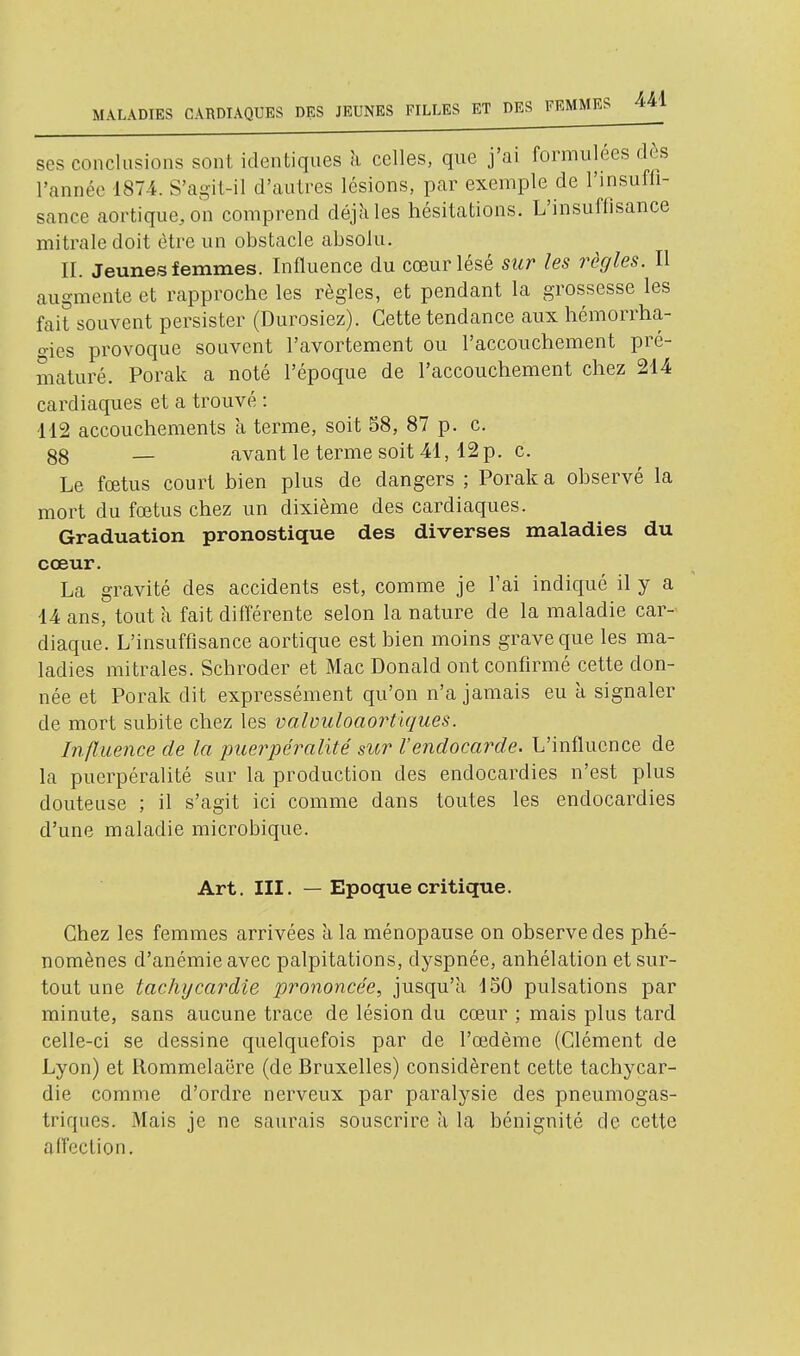 ses conclusions sont identiques h celles, que j'ai formulées dès l'année 1874. S'agit-il d'autres lésions, par exemple de l'insufli- sance aortique,on comprend déjà les hésitations. L'insuffisance mitraledoit être un obstacle absolu. II. Jeunes femmes. Influence du cœur lésé sur les règles. Il augmente et rapproche les règles, et pendant la grossesse les fait souvent persister (Durosiez). Cette tendance aux hémorrha- o-ies provoque souvent l'avortement ou l'accouchement pré- maturé. Porak a noté l'époque de l'accouchement chez 214 cardiaques et a trouvé : 112 accouchements à terme, soit 58, 87 p. c. 88 — avant le terme soit 41, 12 p. c. Le fœtus court bien plus de dangers ; Porak a observé la mort du fœtus chez un dixième des cardiaques. Graduation pronostique des diverses maladies du cœur. La gravité des accidents est, comme je l'ai indiqué il y a 14 ans, tout à fait différente selon la nature de la maladie car- diaque. L'insuffisance aortique est bien moins grave que les ma- ladies mitrales. Schroder et Mac Donald ont confirmé cette don- née et Porak dit expressément qu'on n'a jamais eu à signaler de mort subite chez les valvuloaortiques. Influence de la puerpéralité sur l'endocarde. L'influence de la puerpéralité sur la production des endocardies n'est plus douteuse ; il s'agit ici comme dans toutes les endocardies d'une maladie microbique. Art. III. — Epoque critique. Chez les femmes arrivées k la ménopause on observe des phé- nomènes d'anémie avec palpitations, dyspnée, anhélation et sur- tout une tachycardie prononcée, jusqu'à 150 pulsations par minute, sans aucune trace de lésion du cœur ; mais plus tard celle-ci se dessine quelquefois par de l'œdème (Clément de Lyon) et Rommelaëre (de Bruxelles) considèrent cette tachycar- die comme d'ordre nerveux par paralysie des pneumogas- triques. Mais je ne saurais souscrire à la bénignité de cette affection.