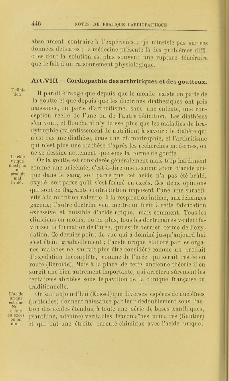 absolument contraire à l'expérience ; je n'insiste pas sur ces données délicates ; la médecine présente là des problèmes diffi- ciles dont la solution est plus souvent une rupture téméraire que le fait d'un raisonnement physiologique. Dénni- tion. L'acide urique n'est pas un produit mal brûlé. L'acide urique est une Nii- cléine en excijs ou en di mi- Art. VIII.— Cardiopathie des arthritiques et des goutteux. Il paraît étrange que depuis que le monde existe on parie de la goutte et que depuis que les doctrines diathésiques ont pris naissance, on parle d'arthritisme, sans une entente, une con- ception réelle de l'une ou de l'autre définition. Les dialhèses s'en vont, et Bouchard n'y laisse plus que les maladies de bra- dytropliie (ralentissement de nutrition) k savoir : le diabète qui n'est pas une diathèse, mais une chimiotrophie, et l'arthrilisme qui n'est plus une diathèse d'après les recherches modernes, ou ne se dessine nettement que sous la forme de goutte. Or la goutte est considérée généralement mais trop hardiment comme une uricémie, c'est-à-dire une accumulation d'acide uri- que dans le sang, soit parce que cet acide n'a pas été brûlé, oxydé, soit parce qu'il s'est formé en excès. Ces deux opinions qui sont en flagrante contradiction imposent l'une une suracti- vité à la nutrition ralentie, à la respiration intime, aux échanges gazeux; l'autre doctrine veut mettre un frein à cette fabrication excessive et nuisible d'acide urique, mais comment. Tous les cliniciens en moins, ou en plus, tous les doctrinaires veulent fa- voriser la formation de l'urée, qui est le dernier terme de l'oxy- dation. Ce dernier point de vue qui a dominé jusqu'aujourd'hui s'est éteint graduellement ; l'acide urique élaboré par les orga- nes malades ne saurait plus être considéré comme un produit d'oxydation incomplète, comme de l'urée qui serait restée en route (Deroide). Mais à la place de cette ancienne théorie il en surgit une bien autrement importante, qui arrêtera sûrement les tentatives abritées sous le pavillon de la clinique française ou traditionnelle. On sait aujourd'hui (Kossel)que diverses espèces de nucléïnes (proteïdes) donnent naissance par leur dédoublement sous l'ac- tion des acides étendus, à toute une série de bases xanthiques, (xanthine, adénine) véritables leucomaïnes urinaires (Gautier) et qui ont une étroite parenté chimique avec l'acide urique.