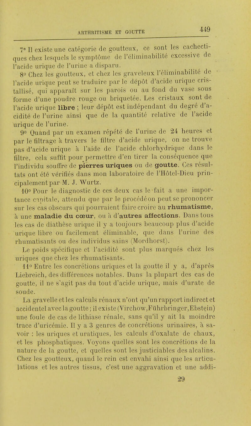 -449 1 Il existe une catégorie de goutteux, ce sont les cachecti- ques chez lesquels le symptôme de l'éliminabilité excessive de l'acide urique de l'urine a disparu. 8° Chez les goutteux, et chez les graveleux l'éliminabilité de l'acide urique peut se traduire par le dépôt d'acide urique cris- tallisé, qui apparaît sur les parois ou au fond du vase sous forme d'une poudre rouge ou briquetée. Les cristaux sont de l'acide urique libre ; leur dépôt est indépendant du degré d'a- cidité de l'urine ainsi que de la quantité relative de l'acide urique de l'urine. 9° Quand par un examen répété de l'urine de 24 heures et par le filtrage à travers le filtre d'acide urique, on ne trouve pas d'acide urique à l'aide de l'acide chlorhydrique dans le filtre, cela suffit pour permettre d'en tirer la conséquence que l'individu souffre de pierres uriques ou de goutte. Ces résul- tats ont été vérifiés dans mon laboratoire de l'Hôtel-Dieu prin- cipalement par M. J. Wurtz. 10° Pour le diagnostic de ces deux cas le fait a une impor- tance capitale, attendu que par le procédé on peut se prononcer sur les cas obscurs qui pourraient faire croire au rhumatisme, à une maladie du cœur, ou à d'autres affections. Dans tous les cas de diathèse urique il y a toujours beaucoup plus d'acide urique libre ou facilement éliminable, que dans l'urine des rhumatisants ou des individus sains (Mordhorst). Le poids spécifique et l'acidité sont plus marqués chez les uriques que chez les rhumatisants. 11 Entre les concrétions uriques et la goutte il y a, d'après Liebreich, des différences notables. Dans la plupart des cas de goutte, il ne s'agit pas du tout d'acide urique, mais d'urate de soude. La gravelle et les calculs rénaux n'ont qu'un rapport indirect et accidentel avec la goutte; il existe (Virchow,Fûhrbringer,Ebstein) une foule de cas de lithiase rénale, sans qu'il y ait la moindre trace d'uricémie. Il y a 3 genres de concrétions urinaires, à sa- voir : les uriques et uratiques, les calculs d'oxalate de chaux, et les phosphatiques. Voyons quelles sont les concrétions de la nature de la goutte, et quelles sont les justiciables des alcalins. Chez les goutteux, quand le rein est envahi ainsi que les articu- lations et les autres tissus, c'est une aggravation et une addi- 29