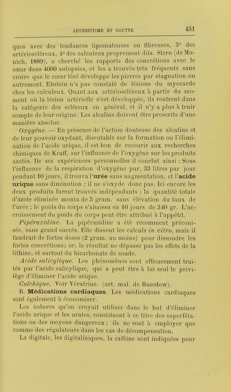 ques avec des tendances lipomateiises ou fibreuses, 3° des artérioscléreux, 4odes calculeux proprement dits. Stern (de Mu- nich, 1889), a cherché les rapports des concrétions avec le cœur dans 4000 autopsies, et les a trouvés très fréquents sans croire que le cœur lésé développe les pierres par stagnation ou autrement. Ebstein n'a pas constaté de lésions du myocarde chez les calculeux. Quant aux artérioscléreux à partir du mo- ment où la lésion artérielle s'est développée, ils rentrent dans la catégorie des scléreux en général, et il n'y a plus à tenir compte de leur origine. Les alcalins doivent être proscrits d'une manière absolue. Oxygène. — En présence de l'action douteuse des alcalins et de leur pouvoir oxydant, discutable sur la formation ou l'élimi- nation de l'acide urique, il est bon de recourir aux recherches chimiques de Kraff, sur l'influence de l'oxygène sur les produits azotés. De ses expériences personnelles il conclut ainsi : Sous l'influence de la respiration d'oxygène pur^ 33 litres par jour pendant 10 jours, il trouva l'urée sans augmentation, et l'acide urique sans diminution ; il ne s'oxyde donc pas. Ici encore les deux produits furent trouvés indépendants ; la quantité totale d'azote éliminée monta de 5 gram. sans élévation du taux de l'urée ; le poids du corps s'abaissa en 10 jours de 340 gr. L'ac- croissement du poids du corps peut être attribué à l'appétit. Pipérazidine. La pipérazidine a été récemment préconi- sée, sans grand succès. Elle dissout les calculs in vitro, mais il faudrait de fortes doses (2 gram. au moins) pour dissoudre les fortes concrétions; or, le résultat ne dépasse pas les effets de la lithine, et surtout du bicarbonate de soude. Acide salicyligue. Les phénomènes sont efficacement trai- tés par l'acide salicylique, qui a peut être à lui seul le privi- lège d'éliminer l'acide urique. Colchique. Voir Vératrine. (art. mal. de Basedow). B. Médications cardiaques. Les médications cardiaques sont également à économiser. Les iodures qu'on croyait utiliser dans le but d'éliminer l'acide urique et les urates, constituent à ce titre des superféta- tions ou des moyens dangereux ; ils ne sont à employer que comme des régulateurs dans les cas de décompensation. La digitale, les digitaliniques, la caféine sont indiquées pour