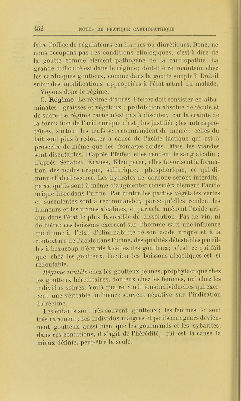 faire l'office de régulateurs cardiaques ou diurétiques. Donc, ne nous occupons pas des conditions étiologiques. c'est-à-dire de la goutte comme élément pathogène de la cardiopathie. La grande difficulté est dans le régime; doit-il être maintenu chez les cardiaques goutteux, comme dans la goutte simple? Doit-il subir des modifications appropriées k l'état actuel du malade. Voyons donc le régime. C. Régime. Le régime d'après Pfeifer doit consister en albu- minates, graisses et végétaux ; prohibition absolue de fécule et de sucre. Le régime carné n'est pas k discuter, car la crainte de la formation de l'acide urique n'est plus justifiée ; les autres pro- téines, surtout les œufs se recommandent de même : celles du lait sont plus k redouter k cause de l'acide lactique qui est k proscrire de même que les fromages acides. Mais les viandes sont discutables. D'après Pfeifer elles rendent le sang alcalin ; d'après Senator, Krauss, Klemperer, elles favorisent la forma- tion des acides urique, sulfurique, phosphorique, ce qui di- minue l'alcalescence. Les hydrates de carbone seront interdits, parce qu'ils sont k même d'augmenter considérablement l'acide urique libre dans l'urine. Par contre les parties végétales vertes et succulentes sont k recommander, parce qu'elles rendent les humeurs et les urines alcalines, et par cela amènent l'acide uri- que dans l'état le plus favorable de dissolution. Pas de vin, ni de bière ; ces boissons exercent sur l'homme sain une influence qui donne k l'état d'éliminabilité de son acide urique et k la contexture de l'acide dans l'urine, des qualités détestables pareil- les k beaucoup d'égards k celles des goutteux; c'est ce qui fait que chez les goutteux, l'action des boissons alcooliques est si redoutable. Régime inutile chez les goutteux jeunes, prophylactique chez les goutteux héréditaires, douteux chez les femmes, nul chez les individus sobres. Voilk quatre conditions individuelles qui exer- cent une véritable influence souvent négative sur l'indication du régime. Les enfants sont très souvent goutteux ; les femmes le sont très rarement; des individus maigres et petits mangeurs devien- nent goutteux aussi bien que les gourmands et les sybarites; dans ces conditions, il s'agit de l'hérédité, qui est la cause la mieux définie, peut-être la seule.