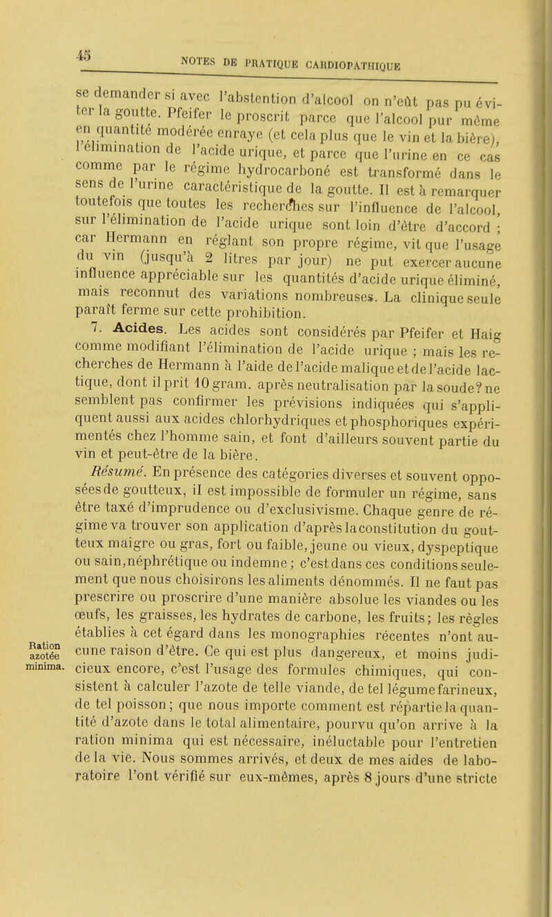 se demander si avec l'abstention d'alcool on n'eût pas pu évi- ter la goutte. Pfeifer le proscrit parce que l'alcool pur môme en quantité modérée enraye (et cela plus que le vin et la bière), 1 élimination de l'acide uriquc, et parce que l'urine en ce cas comme par le régime hydrocarboné est transformé dans le sens de 1 urine caractéristique de la goutte. Il est à remarquer toutefois que toutes les recher(fhes sur l'influence de l'alcool sur l'élimination de l'acide uriquc sont loin d'être d'accord • car Hermann en réglant son propre régime, vit que l'usagé du vin (jusqu'à 2 litres par jour) ne put exercer aucune influence appréciable sur les quantités d'acide urique éliminé, mais reconnut des variations nombreuses. La clinique seule paraît ferme sur cette prohibition. 7. Acides. Les acides sont considérés par Pfeifer et Haig comme modifiant l'élimination de l'acide urique ; mais les re- cherches de Hermann à l'aide de l'acide malique et de l'acide lac- tique, dont il prit iOgram. après neutralisation par la soude? ne semblent pas confirmer les prévisions indiquées qui s'appli- quent aussi aux acides chlorhydriques et phosphoriques expéri- mentés chez l'homme sain, et font d'ailleurs souvent partie du vin et peut-être de la bière. Résumé. En présence des catégories diverses et souvent oppo- sées de goutteux, il est impossible de formuler un régime, sans être taxé d'imprudence ou d'exclusivisme. Chaque genre de ré- gime va trouver son application d'aprèslaconstitution du gout- teux maigre ou gras, fort ou faible, jeune ou vieux, dyspeptique ou sain,néphrétique ou indemne ; c'est dans ces conditions seule- ment que nous choisirons les aliments dénommés. Il ne faut pas prescrire ou proscrire d'une manière absolue les viandes ou les œufs, les graisses, les hydrates de carbone, les fruits; les règles établies à cet égard dans les monographies récentes n'ont au- ïïée cune raison d'être. Ce qui est plus dangereux, et moins judi- minima. cieux encore, c'Bst l'usage des formules chimiques, qui con- sistent à calculer l'azote de telle viande, de tel légume farineux, de tel poisson; que nous importe comment est répartie la quan- tité d'azote dans le total alimentaire, pourvu qu'on arrive à la ration minima qui est nécessaire, inéluctable pour l'entretien de la vie. Nous sommes arrivés, et deux de mes aides de labo- ratoire l'ont vérifié sur eux-mêmes, après 8 jours d'une stricte