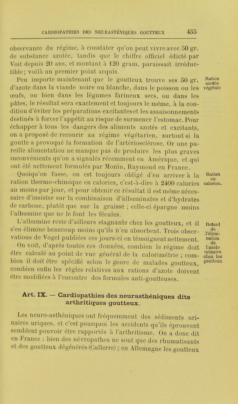 observance du régime, h constater qu'on peut vivre avec 50 gr. de substance azotée, tandis que le chiffre ofliciel édicté par Voit depuis 20 ans, et montant à 120 gram. paraissait irréduc- tible; voilà un premier point acquis. Peu importe maintenant que le goutteux trouve ses 50 gr. d'azote dans la viande noire ou blanche, dans le poisson ou les végétale œufs, ou bien dans les légumes farineux secs, ou dans les pâtes, le résultat sera exactement et toujours le même, à la con- dition d'éviter les préparations excitanteset les assaisonnements destinés à forcer l'appétit au risque de surmener l'estomac. Pour échapper à tous les dangers des aliments azotés et excitants, on a proposé de recourir au régime végétarien, surtout si la goutte a provoqué la formation de l'artériosclérose. Or une pa- reille alimentation ne manque pas de produire les plus graves inconvénients qu'on a signalés récemment en Amérique, et qui ont été nettement formulés par Monin, Raymond en France. Quoiqu'on fasse, on est toujours obligé d'en arriver à la ration thermo-chimique en calories, c'est-à-dire à 2400 calories cabries. au moins par jour, et pour obtenir ce résultat il est même néces- saire d'insister sur la combinaison d'albuminates et d'hydrates de carbone, plutôt que sur la graisse ; celle-ci épargne moins l'albumine que ne le font les fécules. L'albumine reste d'ailleurs stagnante chez les goutteux, et il Retard s'en élimine beaucoup moins qu'ils n'en absorbent. Trois obser- y^^l^. vations de Vogel publiées ces jours-ci en témoignent nettement. ^^'^ On voit, d'après toutes ces données, combien le régime doit l'azote être calculé au point de vue général de la calorimétrie ; com- chSes bien il doit être spécifié selon le genre de malades goutteux, 8°^^*^^ combien enfin les règles relatives aux rations d'azote doivent être modifiées à l'encontre des formules anti-goutteuses. Art. IX. — Cardiopathies des neurasthéniques dits arthritiques goutteux. Les neuro-asthéniques ont fréquemment des sédiments uri- naires uriques, et c'est pourquoi les accidents qu'ils éprouvent semblent pouvoir être rapportés à l'arthritisme. On a donc dit en France : bien des névropathes ne sont que des rhumatisants et des goutteux dégénérés (Gullerre) ; en Allemagne les goutteux