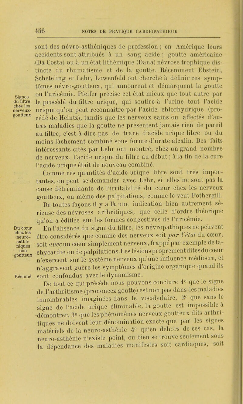 Signes du filtre chez les nerveux- goutteux Du cœur chez les neuro- asthé- niques non goutteux Résumé gont des névro-asthéniques de profession ; en Amérique leurs accidents sont attribués a un sang acide ; goutte américaine (Da Costa) ou a un état lithcmique (Dana) névrose Irophique dis- tincte du rhumatisme et de la goutte. Récemment Ebstein, gcheteling et Lehr, Lowenfeld ont cherché à définir ces symp- tômes névro-goutteux, qui annoncent et démarquent la goutte ou l'uricémie. Pfeifer précise cet état mieux que tout autre par le procédé du filtre urique, qui soutire à l'urine tout l'acide urique qu'on peut reconnaître par l'acide chlorhydrique (pro- cédé de Heintz), tandis que les nerveux sains ou affectés d'au- tres maladies que la goutte ne présentent jamais rien de pareil au filtre, c'est-à-dire pas de trace d'acide urique libre ou du moins lâchement combiné sous forme d'urate alcalin. Des faits intéressants cités par Lehr ont montré, chez un grand nombre de nerveux, l'acide urique du filtre au début ; à la fin de la cure l'acide urique était de nouveau combiné. Comme ces quantités d'acide urique libre sont très impor- tantes, on peut se demander avec Lehr, si elles ne sont pas la cause déterminante de l'irritabilité du cœur chez les nerveux goutteux, ou même des palpitations, comme le veut Fothergill. De toutes façons il y a la une indication bien autrement sé- rieuse des névroses arthritiques, que celle d'ordre théorique qu'on a édifiée sur- les formes congestives de l'uricémie. En l'absence du signe du filtre, les névropathiques ne peuvent être considérés que comme des nerveux soit par l'état du cœur, soit nvecnn cœur simplement nerveux, frappé par exemple de ta- chycardie ou de palpitations.Les lésionsproprementditesducœur n'exercent sur le système nerveux qu'une influence médiocre, et n'aggravent guère les symptômes d'origine organique quand ils sont confondus avec le dynamisme. De tout ce qui précède nous pouvons conclure i° que le signe de l'arthritisme (prononcez goutte) est non pas dans-les maladies innombrables imaginées dans le vocabulaire, 2° que sans le signe de l'acide urique éliminable, la goutte est impossible ti -démontrer, 3° que les phénomènes nerveux goutteux dits arthri- tiques ne doivent leur dénomination exacte que par les signes matériels de la neuro-asthénie ¥ qu'en dehors de ces cas, la neuro-asthénie n'existe point, ou bien se trouve seulement sous la dépendance des maladies manifestes soit cardiaques, soit