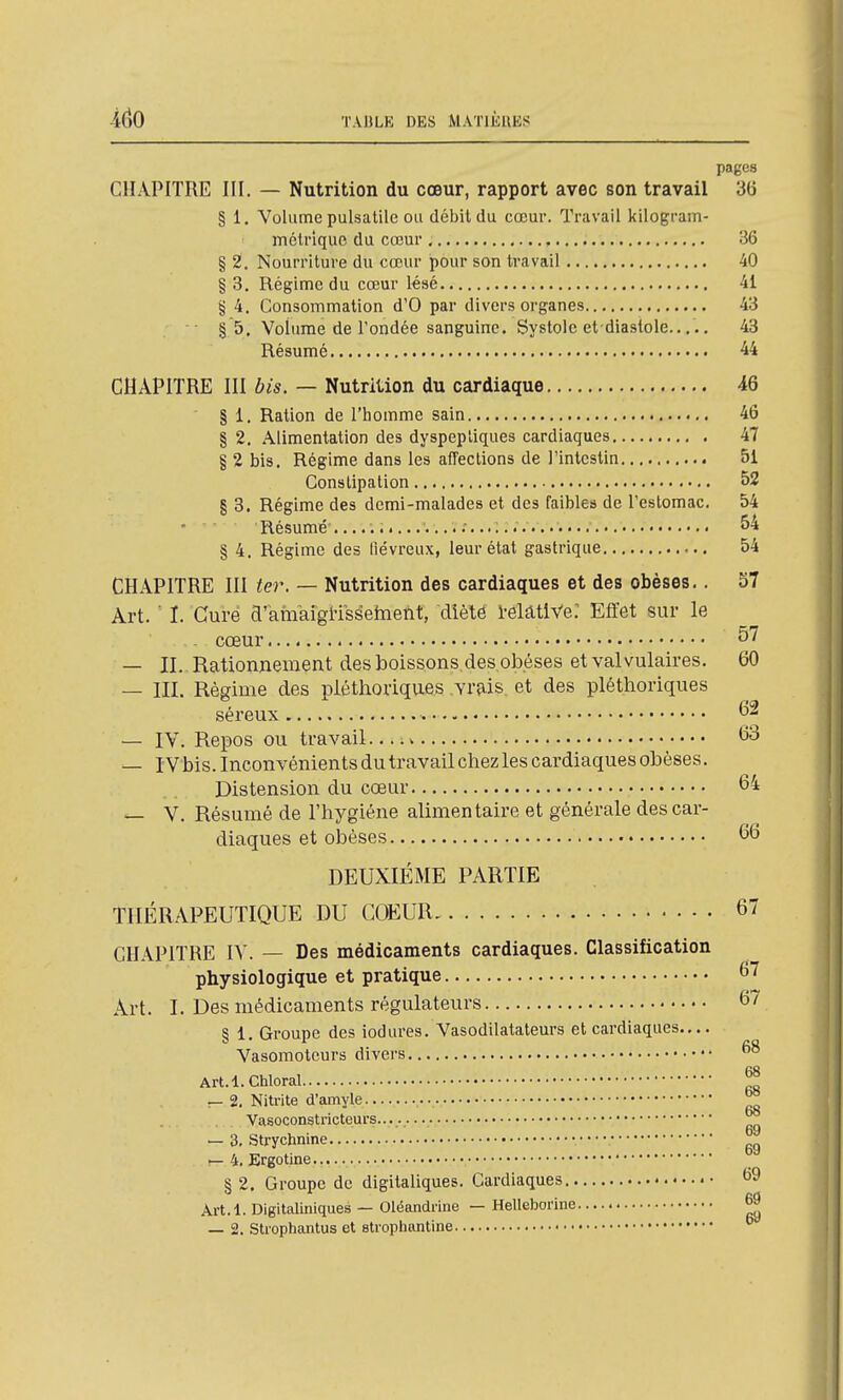 pages CHAPITRE III. — Nutrition du cœur, rapport avec son travail 36 § 1. Volume pulsatile ou débit du cœur. Travail kilogram- inétrlquc du cœur , 86 § 2. Nourriture du cœur pour son travail 40 § 3. Régime du cœur lésé 41 § 4. Consommation d'O par divers organes 43 §5. Volume de l'ondée sanguine. Systole et diastole... ., 43 Résumé 44 CHAPITRE III bis. — Nutrition du cardiaque 46 § 1. Ration de l'homme sain 46 § 2. Alimentation des dyspeptiques cardiaques 47 § 2 bis. Régime dans les affections de l'intestin 51 Constipation 52 § 3. Régime des demi-malades et des faibles de l'estomac. 54 Résumé .....;•...'.....'.....<... ■ 54 § 4. Régime des liévreux, leur état gastrique 54 CHAPITRE III ter. — Nutrition des cardiaques et des obèses,. 57 Art. ■ I. Curé d'aftikigi-isseinetit, dîèté 1-elatiVe: Effet sur le - cœur — II. Rationnement des boissons des,obèses et val vulaires. 60 — III. Régime des pléthoriques vrais, et des pléthoriques séreux 6^ — IV. Repos ou travail v t>3 — IVbis. Inconvénients du travail chez les cardiaques obèses. Distension du cœur 64 — V. Résumé de l'hygiène alimentaire et générale des car- diaques et obèses 66 DEUXIEME PARTIE THÉRAPEUTIQUE DU COEUR 67 CHAPITRE IV. — Des médicaments cardiaques. Classification physiologique et pratique 67 Art. I. Des médicaments régulateurs 67 § 1. Groupe des iodures. Vasodilatateurs et cardiaques.... Vasomoteurs divers Art.l.Chloral — 2. Nitrite d'amyle ^ Vasoconstricteurs — 3. Strychnine ^ !— 4. Ergotine... § 2. Groupe de digitaliques. Cardiaques Art.l. Digltaliniques — Oléandrine — Helleborine ^ — 2. Strophantus et stropliantine