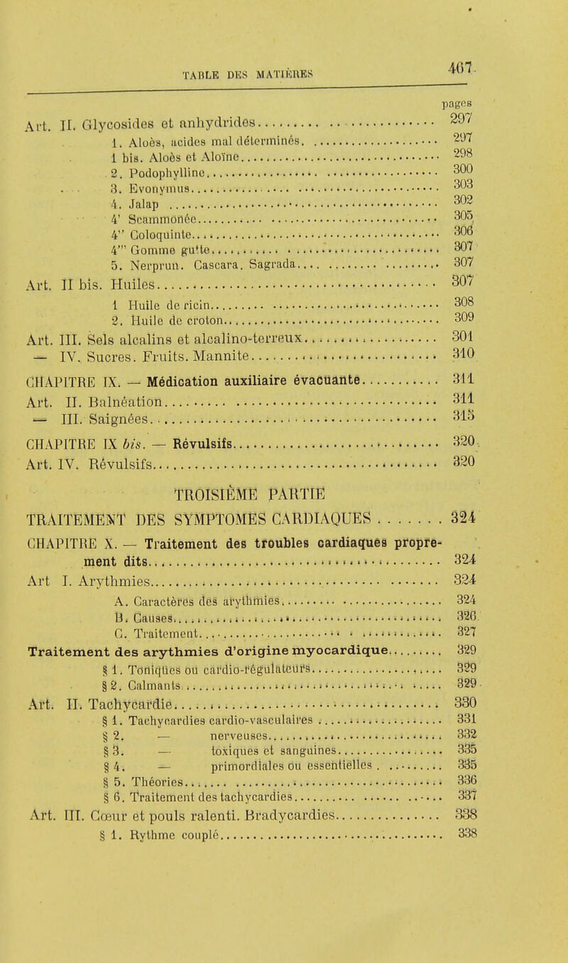 pages Art. II. Glycosides et anhydrides 297 1. Aloès, acides mal déterminés 297 1 bis. Aloès et Aloïne 298 2. Podophylline 300 3. Evonymus -^^^ 4. Jalap' 302 4' Scammonée 305 4 Coloquinte 3Û6 4' Gomme guUe 307 5. Nerprun. Cascara. Sagrada 307 Art. II bis. Huiles 307 1 Huile de ricin ' 308 2. Huile de croton • 309 Art. III. Sels alcalins et alcalino-terreux 301 — IV. Sucres. Fruits. Mannite 310 CHAPITRE IX. — Médication auxiliaire évacuante 311 Art. II. Balnéation 311 — III. Saignées. 315 CHAPITRE IX bis. — Révulsifs 320- Art. IV. Révulsifs 320 TROISIEME PARTIE TRAITEMENT DES SYMPTOMES CARDIAQUES 324 CHAPITRE X. — Traitement des troubles oardiaquês propre- ment dits 324 Art I. Arythmies 324 A. Caractèfds des arythmies 324 B. Causes..... • 326 C. Traitement. 327 Traitement des arythmies d'origine myocardique 329 § 1. Toniques ou cardio-régultttciu's 329 §2. Calmants,. , -.. 329- Art. IL Tachycardie 330 §1. Tachyeardies cardio-vasculaires 331 §2. — nerveuses........... 3.32 §S. — toxiques et sanguines 335 §4. — primordiales ou essentielles 335 § 5. Théories 336 Sj 6. Traitement des lach ycardies •... 337 Art. m. Cœur et pouls ralenti. Bradycardies 338 § i. Rythme couplé 338