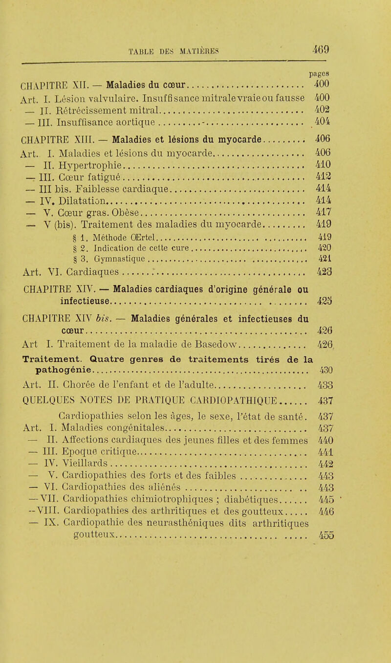 pages CHAPITRE XII. — Maladies du cœur 400 Art. I. Lésion valvulairc. Insuffisance mitrale vraie ou fausse 400 — II. Rétrécissement mitral 402 — III. Insuffisance aortique - 404 CHAPITRE XIII. — Maladies et lésions du myocarde 406 Art. I. Maladies et lésions du myocarde 406 — II. Hypertropliie 410 — III. Cœur fatigué 412 ~ III bis. Faiblesse cardiaque 414 — IV. Dilatation 414 — V. Cœur gras. Obèse 417 — V (bis). Traitement des maladies du myocarde 419 § 1. Méthode OErtel 419 § 2. Indication de cette cure 420 § 3. Gymnastique 421 Art. VI. Cardiaques 423 CHAPITRE XIV. — Maladies cardiaques d'origine générale ou infectieuse 42o CHAPITRE XIV bis. — Maladies générales et Infectieuses du cœur 426 Art I. Traitement de la maladie de Basedow 426, Traitement. Quatre genres de traitements tirés de la pathogénie 430 Art. II. Chorée de l'enfant et de l'adulte 433 QUELQUES NOTES DE PRATIQUE CARDIOPATHIQUE 437 Cardiopathies selon les âges, le sexe, l'état de santé. 437 Art. I. Maladies congénitales ,. 437 — IL Affections cardiaques des jeunes filles et des femmes 440 — III. Epoque critique 441 — IV. Vieillards 442 — V. Cardiopathies des forts et des faibles 443 — VI. Cardiopathies des aliénés 443 — VIL Cardiopathies chimiotrophiques ; diabétiques 445  --VIII. Cardiopathies des arthritiques et des goutteux 446 — IX. Cardiopathie des neurasthéniques dits arthritiques goutteux 455