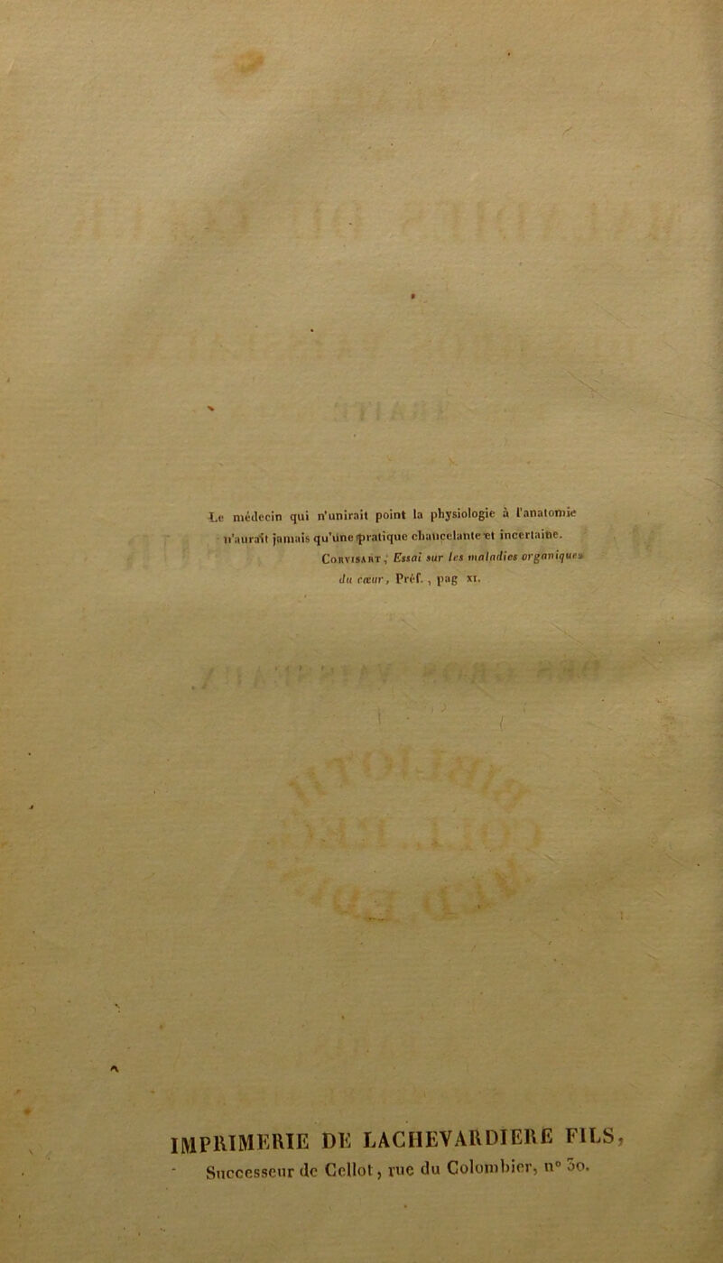Le médecin qui n’unirait point la physiologie à l'anatomie n'aurait jamais qu’une îpratique chancelante et incertaine. ConvisAnT, Essai sur 1rs maladies organique> du rieur, Préf. , pag XI. ( ■ IMPRIMERIE de lachevardiere fils Successeur de Cellol, vue du Colombier, n° oo.