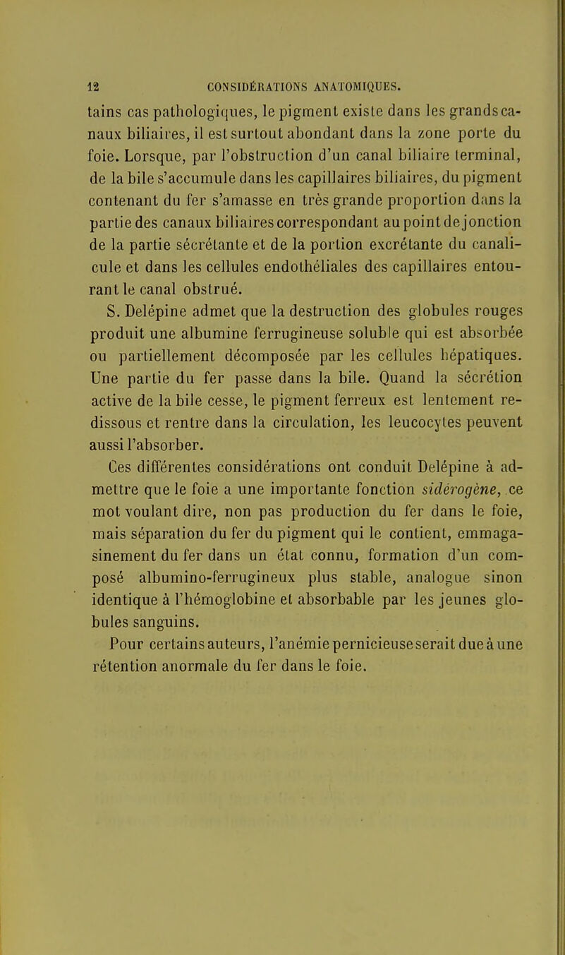 tains cas pathologiques, le pigment existe dans les grands ca- naux biliaires, il est surtout abondant dans la zone porte du foie. Lorsque, par l'obstruction d'un canal biliaire terminal, de la bile s'accumule dans les capillaires biliaires, du pigment contenant du fer s'amasse en très grande proportion dans la partie des canaux biliaires correspondant au point de jonction de la partie sécrétante et de la portion excrétante du canali- cule et dans les cellules endothéliales des capillaires entou- rant le canal obstrué. S. Delépine admet que la destruction des globules rouges produit une albumine ferrugineuse soluble qui est absorbée ou partiellement décomposée par les cellules hépatiques. Une partie du fer passe dans la bile. Quand la sécrétion active de la bile cesse, le pigment ferreux est lentement re- dissous et rentre dans la circulation, les leucocytes peuvent aussi l'absorber. Ces différentes considérations ont conduit Delépine à ad- mettre que le foie a une importante fonction sidérogène, ce mot voulant dire, non pas production du fer dans le foie, mais séparation du fer du pigment qui le contient, emmaga- sinement du fer dans un état connu, formation d'un com- posé albumino-ferrugineux plus stable, analogue sinon identique à l'hémoglobine et absorbable par les jeunes glo- bules sanguins. Pour certains auteurs, l'anémie pernicieuse serait due à une rétention anormale du fer dans le foie.