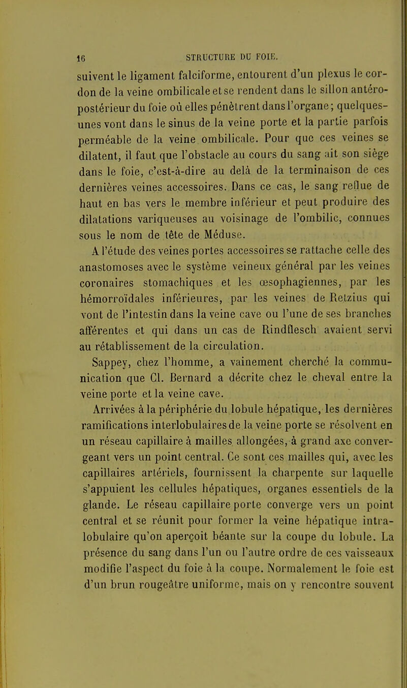 suivent le ligament falciforme, entourent d'un plexus le cor- don de la veine ombilicale et se rendent dans le sillon antéro- postérieur du foie où elles pénètrent dans l'organe ; quelques- unes vont dans le sinus de la veine porte et la partie parfois perméable de la veine ombilicale. Pour que ces veines se dilatent, il faut que l'obstacle au cours du sang ait son siège dans le foie, c'est-à-dire au delà de la terminaison de ces dernières veines accessoires. Dans ce cas, le sang reflue de haut en bas vers le membre inférieur et peut produire des dilatations variqueuses au voisinage de l'ombilic, connues sous le nom de tête de Méduse. A l'étude des veines portes accessoires se rattache celle des anastomoses avec le système veineux général par les veines coronaires stomachiques et les œsophagiennes, par les hémorroïdales inférieures, par les veines de Retzius qui vont de l'intestin dans la veine cave ou l'une de ses branches afférentes et qui dans un cas de Rindflesch avaient servi au rétablissement de la circulation. Sappey, chez l'homme, a vainement cherché la commu- nication que Cl. Bernard a décrite chez le cheval entre la veine porte et la veine cave. Arrivées à la périphérie du lobule hépatique, les dernières ramifications interlobulairesde la veine porte se résolvent en un réseau capillaire à mailles allongées, à grand axe conver- geant vers un point central. Ce sont ces mailles qui, avec les capillaires artériels, fournissent la charpente sur laquelle s'appuient les cellules hépatiques, organes essentiels de la glande. Le réseau capillaire porte converge vers un point central et se réunit pour former la veine hépatique intra- lobulaire qu'on aperçoit béante sur la coupe du lobule. La présence du sang dans l'un ou l'autre ordre de ces vaisseaux modifie l'aspect du foie à la coupe. Normalement le foie est d'un brun rougeâtre uniforme, mais on y rencontre souvent