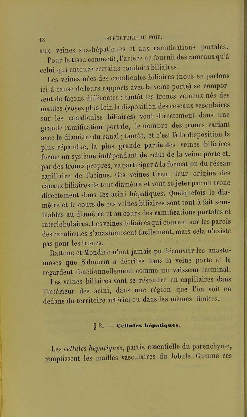 aux veines sus-hépatiques et aux ramifications portales. Pour le tissu connectif, l'artère ne fournit des rameaux qu'à celui qui entoure certains conduits biliaires. Les veines nées des canalicules biliaires (nous en parlons ici à cause de leurs rapports avec la veine porte) se compor- tent de façons différentes : tantôt les troncs veineux nés des mailles (voyez plus loin la disposition des réseaux vasculaires sur les canalicules biliaires) vont directement dans une grande ramification portale, le nombre des troncs variant avec le diamètre du canal ; tantôt, et c'est là la disposition la plus répandue, la plus grande partie des veines biliaires forme un système indépendant de celui de la veine porte et, par des troncs propres, va participer à la formation du réseau capillaire de l'acinus. Ces veines tirent leur origine des canaux biliaires de tout diamètre et vont se jeter par un tronc directement dans les acini hépatiques. Quelquefois le dia- mètre et le cours de ces veines biliaires sont tout à fait sem- blables au diamètre et au cours des ramifications portales et interlobulaires. Les veines biliaires qui courent sur les parois des canalicules s'anastomosent facilement, mais cela n'existe pas pour les troncs. Rattone et Mondino n'ont jamais pu découvrir les anasto- moses que Sabourin a décrites dans la veine porte et la regardent fonctionnellement comme un vaisseau terminal. Les veines biliaires vont se résoudre en capillaires dans l'intérieur des acini, dans une région que l'on voit en dedans du territoire artériel ou dans les mêmes limites. § 3. — Cellules hépatiques. Les cellules hépatiques, partie essentielle du parenchyme, remplissent les mailles vasculaires du lobule. Comme ces