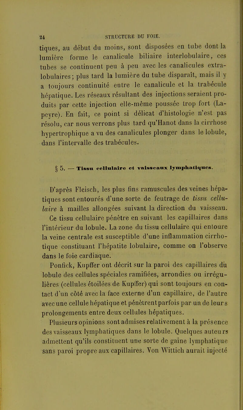tiques, au début du moins, sont disposées en tube dont la lumière forme le canalicule biliaire interlobulaire, ces tubes se continuent peu à peu avec les canalicules extra- lobulaires; plus tard la lumière du tube disparaît, mais il y a toujours continuité entre le canalicule et la trabécule hépatique. Les réseaux résultant des injections seraient pro- duits par cette injection elle-même poussée trop fort (La- peyre). En fait, ce point si délicat d'histologie n'est pas résolu, car nous verrons plus tard qu'Hanot dans la cirrhose hypertrophique a vu des canalicules plonger dans le lobule, dans l'intervalle des trabécules. | 5. — Tissu cellulaire et vaisseaux lymphatiques. D'après Fleisch, les plus fins ramuscules des veines hépa- tiques sont entourés d'une sorte de feutrage de tissu cellu- laire à mailles allongées suivant la direction du vaisseau. Ce tissu cellulaire pénètre en suivant les capillaires dans l'intérieur du lobule. La zone du tissu cellulaire qui entoure la veine centrale est susceptible d'une inflammation cirrho- tique constituant l'hépatite lobulaire, comme on l'observe dans le foie cardiaque. Ponfick, Kupffer ont décrit sur la paroi des capillaires du lobule des cellules spéciales ramifiées, arrondies ou irrégu- lières (cellules étoilées de Kupffer) qui sont toujours en con- tact d'un côté avec la face externe d'un capillaire, de l'autre avec une cellule hépatique et pénètrentparfois par un de leurs prolongements entre deux cellules hépatiques. Plusieurs opinions sont admises relativement à la présence des vaisseaux lymphatiques dans le lobule. Quelques auteurs admettent qu'ils constituent une sorte de gaine lymphatique sans paroi propre aux capillaires. Von Wittich aurait injecté