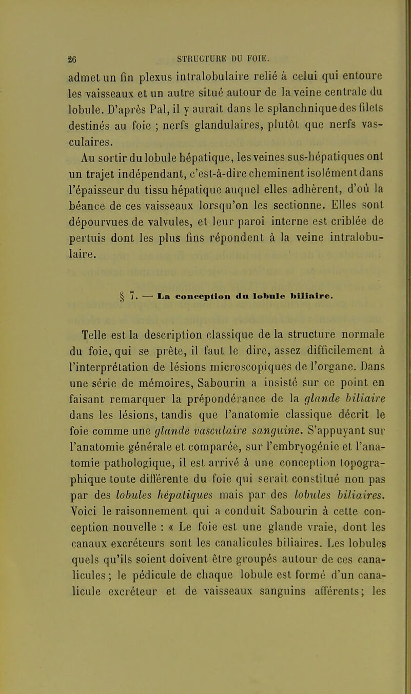 admet un fin plexus intralobulaire relié à celui qui entoure les vaisseaux et un autre situé autour de la veine centrale du lobule. D'après Pal, il y aurait dans le splanchniquedes filets destinés au foie ; nerfs glandulaires, plutôt que nerfs vas- culaires. Au sortir du lobule hépatique, les veines sus-hépatiques ont un trajet indépendant, c'est-à-dire cheminent isolément dans l'épaisseur du tissu hépatique auquel elles adhèrent, d'où la béance de ces vaisseaux lorsqu'on les sectionne. Elles sont dépourvues de valvules, et leur paroi interne est criblée de pertuis dont les plus fins répondent à la veine intralobu- laire. | 7. — La conception du lobule biliaire. Telle est la description classique de la structure normale du foie, qui se prête, il faut le dire, assez difficilement à l'interprétation de lésions microscopiques de l'organe. Dans une série de mémoires, Sabourin a insisté sur ce point en faisant remarquer la prépondérance de la glande biliaire dans les lésions, tandis que l'anatomie classique décrit le foie comme une glande vasculaire sanguine. S'appuyant sur l'anatomie générale et comparée, sur l'embryogénie et l'ana- tomie pathologique, il est arrivé à une conception typogra- phique toute différente du foie qui serait constitué non pas par des lobules hépatiques mais par des lobules biliaires. Voici le raisonnement qui a conduit Sabourin à cette con- ception nouvelle : « Le foie est une glande vraie, dont les canaux excréteurs sont les canalicules biliaires. Les lobules quels qu'ils soient doivent être groupés autour de ces cana- licules ; le pédicule de chaque lobule est formé d'un cana- licule excréteur et de vaisseaux sanguins afférents; les