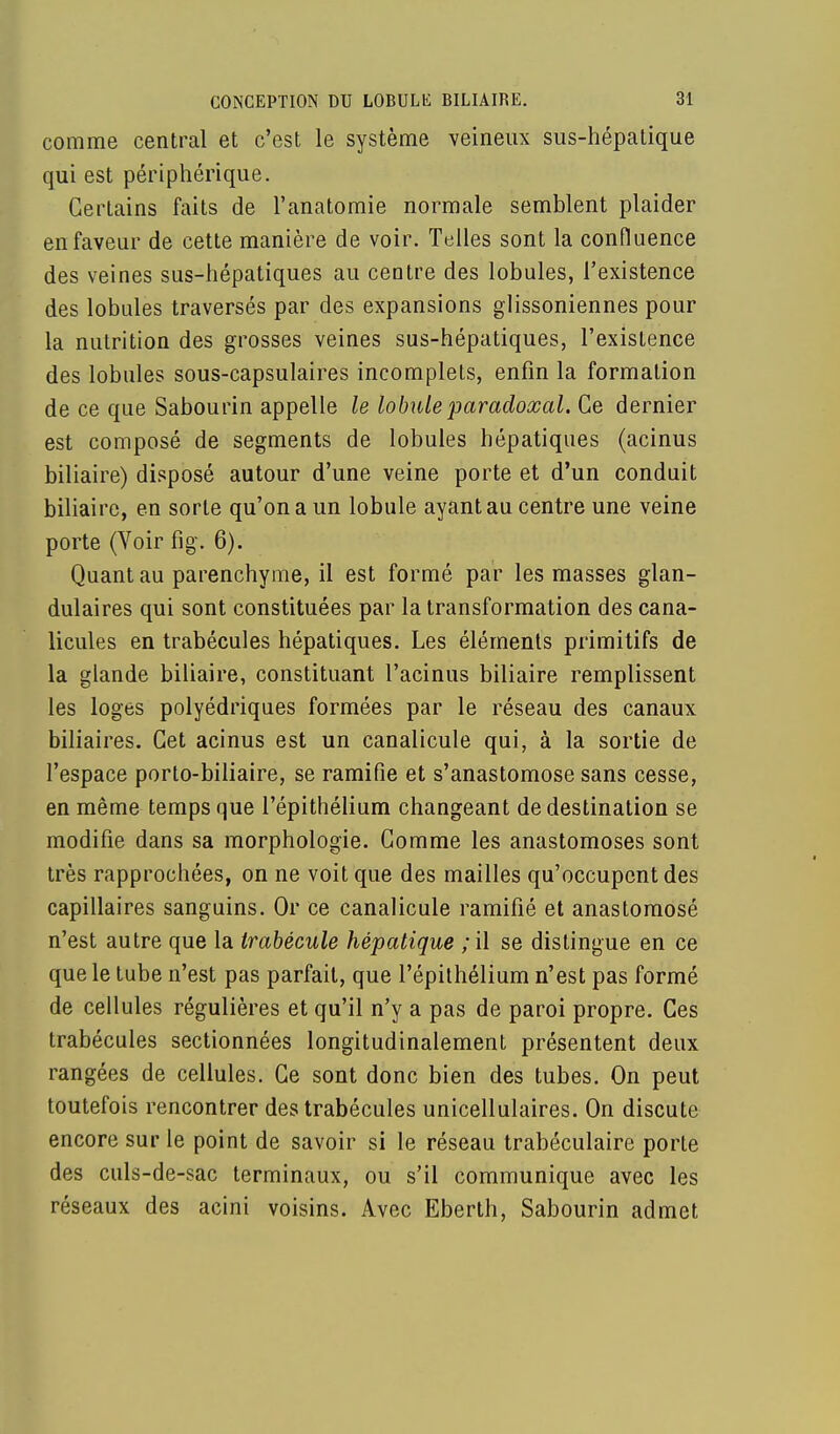 comme central et c'est le système veineux sus-hépatique qui est périphérique. Certains faits de l'anatomie normale semblent plaider en faveur de cette manière de voir. Telles sont la confluence des veines sus-hépatiques au centre des lobules, l'existence des lobules traversés par des expansions glissoniennes pour la nutrition des grosses veines sus-hépatiques, l'existence des lobules sous-capsulaires incomplets, enfin la formation de ce que Sabourin appelle le lobule paradoxal. Ce dernier est composé de segments de lobules hépatiques (acinus biliaire) disposé autour d'une veine porte et d'un conduit biliaire, en sorte qu'on a un lobule ayant au centre une veine porte (Voir fig. 6). Quant au parenchyme, il est formé par les masses glan- dulaires qui sont constituées par la transformation des cana- licules en trabécules hépatiques. Les éléments primitifs de la glande biliaire, constituant l'acinus biliaire remplissent les loges polyédriques formées par le réseau des canaux biliaires. Cet acinus est un canalicule qui, à la sortie de l'espace porto-biliaire, se ramifie et s'anastomose sans cesse, en même temps que l'épithélium changeant de destination se modifie dans sa morphologie. Comme les anastomoses sont très rapprochées, on ne voit que des mailles qu'occupent des capillaires sanguins. Or ce canalicule ramifié et anastomosé n'est autre que la Irabécule hépatique ;il se distingue en ce que le tube n'est pas parfait, que l'épithélium n'est pas formé de cellules régulières et qu'il n'y a pas de paroi propre. Ces trabécules sectionnées longitudinalement présentent deux rangées de cellules. Ce sont donc bien des tubes. On peut toutefois rencontrer des trabécules unicellulaires. On discute encore sur le point de savoir si le réseau trabéculaire porte des culs-de-sac terminaux, ou s'il communique avec les réseaux des acini voisins. Avec Eberth, Sabourin admet